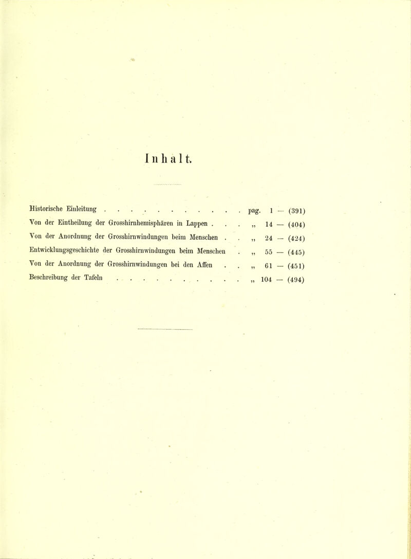 Inhal t. Historische Einleitung - (391) Von der Eiutheilung der Grosshirnhemisphären in Lappen . • „ u — (404) Von der Anordnung der Grosshirnwindungen beim Menschen . • „ 24 - (424) Entwicklungsgeschichte der Grosshirnwindungen beim Menschen „ 55 — (445) Von der Anordnung der Grosshirnwindungen bei den Affen . „ 61 - (451) Beschreibung der Tafeln „ 104 — (494)