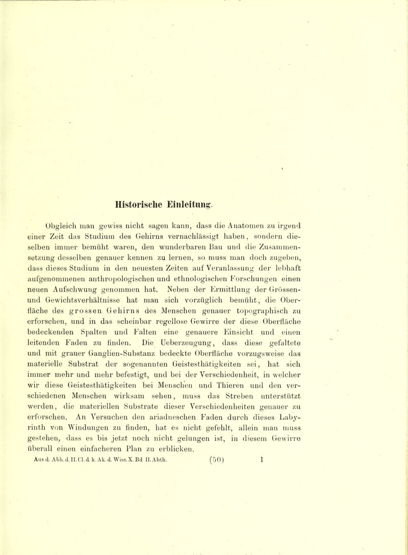 Historische Einleitung-. , Obgleich man gewiss nicht sagen kann, dass die Anatomen zu irgend einer Zeit das Studium des Gehirns vernachlässigt haben, sondern die- selben immer bemüht waren, den wunderbaren Bau und die Zusammen- setzung desselben genauer kennen zu lernen, so muss man doch zugeben, dass dieses Studium in den neuesten Zeiten auf Veranlassung der lebhaft aufgenommenen anthropologischen und ethnologischen Forschungen einen neuen Aufschwung genommen hat. Neben der Ermittlung der Grössen- und Gewichtsverhältnisse hat man sich vorzüglich bemüht, die Ober- fläche des grossen Gehirns des Menschen genauer topographisch zu erforschen, und in das scheinbar regellose Gewirre der diese Obertiäche bedeckenden Spalten und Falten eine genauere Einsicht und einen leitenden Faden zu finden. Die Ueberzeugung, dass diese gefaltete und mit grauer Ganglien-Substanz bedeckte Oberfläche vorzugsweise das materielle Substrat der sogenannten Geistesthätigkeiten sei, hat sich immer mehr und mehr befestigt, und bei der Verschiedenheit, in welcher wir diese Geistesthätigkeiten bei Menschen und Thieren und den ver- schiedenen Menschen wirksam sehen, muss das Streben unterstützt werden, die materiellen Substrate dieser Verschiedenheiten genauer zu erforschen. An Versuchen den ariadneschen Faden durch dieses Laby- rinth von Windungen zu finden, hat es nicht gefehlt, allein man muss gestehen, dass es bis jetzt noch nicht gelungen ist, in diesem Gewirre überall einen einfacheren Plan zu erblicken.