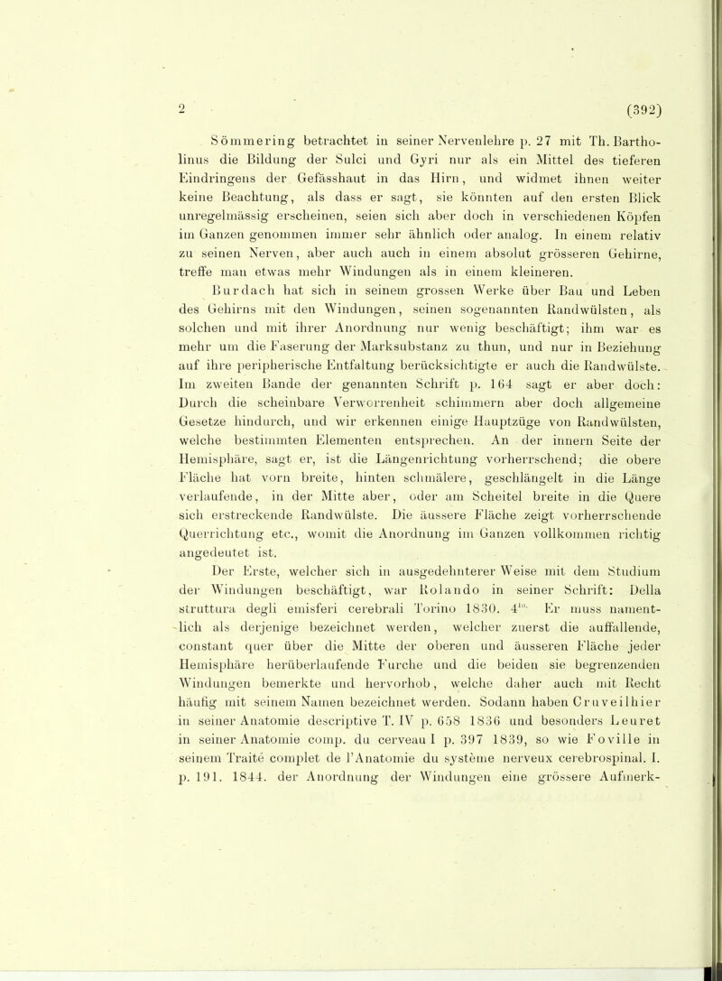 (392) Sömmering betrachtet in seiner Nervenlehre p. 27 mit Th.Bartho- linus die Bildung der Sulci und Gyri nur als ein Mittel des tieferen Eindringens der Gefässhaut in das Hirn, und widmet ihnen weiter keine Beachtung, als dass er sagt, sie könnten auf den ersten Blick unregelmässig erscheinen, seien sich aber doch in verschiedenen Köpfen im Ganzen genommen immer sehr ähnlich oder analog. In einem relativ zu seinen Nerven, aber auch auch in einem absolut grösseren Gehirne, treffe man etwas mehr Windungen als in einem kleineren. Burdach hat sich in seinem grossen Werke über Bau und Leben des Gehirns mit den Windungen, seinen sogenannten Randwülsten, als solchen und mit ihrer Anordnung nur wenig beschäftigt; ihm war es mehr um die Faserung der Marksubstanz zu thun, und nur in Beziehung auf ihre peripherische Entfaltung berücksichtigte er auch die ßandwülste. Im zweiten Bande der genannten Schrift p. 164 sagt er aber doch: Durch die scheinbare Verworrenheit schimmern aber doch allgemeine Gesetze hindurch, und wir erkennen einige Hauptzüge von Randwülsten, welche bestimmten Elementen entsj.H'echen. An der Innern Seite der Hemisphäre, sagt er, ist die Längenrichtung vorherrschend; die obere Eläche hat vorn breite, hinten schmälere, geschlängelt in die Länge verlaufende, in der Mitte aber, oder am Scheitel breite in die Quere sich erstreckende Randwülste. Die äussere Eläche zeigt vorherrschende Querrichtung etc., womit die Anordnung im Ganzen vollkommen i'ichtig angedeutet ist. Der Erste, welcher sich in ausgedehnterer Weise mit dem Studium der Windungen beschäftigt, war Rolando in seiner Schrift: Deila struttura degli emisferi cerebrali Torino 1830. 4'- Er muss nament- lich als derjenige bezeichnet werden, welcher zuerst die auffallende, constant quer über die Mitte der oberen und äusseren Eläche jeder Hemisphäre herüberlaufende Eurche und die beiden sie begrenzenden Windungen bemerkte und hervorhob, welche daher auch mit Recht häufig mit seinem Namen bezeichnet werden. Sodann haben Cruveilhier in seiner Anatomie descriptive T. IV p. 658 1836 und besonders Leuret in seiner Anatomie comp, du cerveau I p. 397 1839, so wie Eoville in seinem Traite com23let de 1'Anatomie du Systeme nerveux cerebrospinal. I. p. 191. 1844. der Anordnung der Windungen eine grössere Aufmerk-
