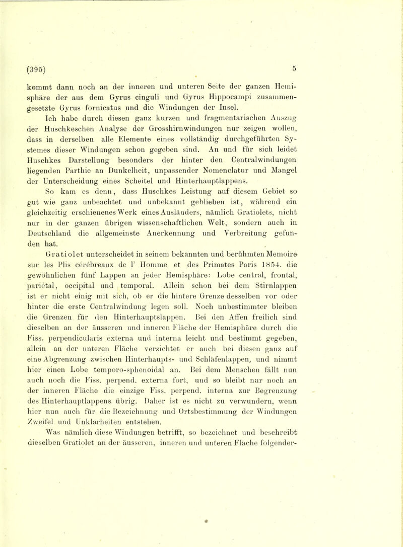 kommt dann noch an der inneren und unteren Seite der ganzen Hemi- sphäre der aus dem Gyrus cinguli und (iyrus Hippocampi zusammen- gesetzte Gyrus fornicatus und die Windungen der Insel. Ich habe durch diesen ganz kurzen und fragmentarischen Auszug der Huschkeschen Analyse der Grosshirnwindungen nur zeigen wollen, dass in derselben alle Elemente eines vollständig durchgeführten Sy- stemes dieser Windungen schon gegeben sind. An und für sich leidet Huschkes Darstellung besonders der hinter den Centraiwindungen liegenden Parthie an Dunkelheit, unpassender Nomenclatur und Mangel der Unterscheidung eines Scheitel und Hinterhauptlappens. So kam es denn, dass Huschkes Leistung auf diesem Gebiet so gut wie ganz unbeachtet und unbekannt geblieben ist, während ein gleichzeitig erschienenes Werk eines Ausländers, nämlich Gratiolets, nicht nur in der ganzen übrigen wissenschaftlichen Welt, sondern auch in Deutschland die allgemeinste Anerkennung und Verbreitung gefun- den hat. Gratiolet unterscheidet in seinem bekannten und berühmten Memoire sur les Plis cerebreaux de 1' Homme et des Primates Paris 1854. die gewöhnlichen fünf Lappen an jeder Hemisjjhäre: Lobe central, frontal, parietal, occipital und temporal. Allein schon bei dem Stirnlappen ist er nicht einig mit sich, ob er die hintere Grenze desselben vor oder hinter die erste Centraiwindung legen soll. Noch unbestimmter bleiben die Grenzen für den Hinterhauptslappen. LJei den Affen freilich sind dieselben an der äusseren und inneren Fläche der Hemisphäre durch die Fiss. perpendicularis externa und interna leicht und bestimmt gegeben, allein an der unteren Fläche verzichtet er auch bei diesen ganz auf eine Abgrenzung zwischen Hinterhaupts- und Schläfenlappen^ und nimmt hier einen Lobe temporo-sphenoidal an. Bei dem Menschen fällt nun auch noch die Fiss. perpend. externa fort, und so bleibt nur noch an der inneren Fläche die einzige Fiss. perpend. interna zur Begrenzung des Hinterhauptlappens übrig. Daher ist es nicht zu verwundern, wenn hier nun auch für die Bezeichnung und Ortsbestimmung der Windungen Zweifel und Unklarheiten entstehen. Was nämlich diese Windungen betrifft, so bezeichnet und beschreibt dieselben Gratiolet an der äusseren, inneren und unteren Fläche folgender-