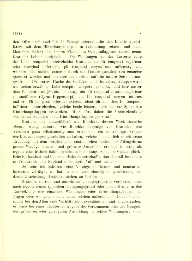 den Affen noch zwei Plis de Passage internes, die den Lobule quadri- latere mit dem Hinterhauptslappen in Verbindung setzen, und beim Menschen fehlen; die innere Fläche des Occijätallappens selbst nennt Gratiolet Lobule occipital. — Die Windungen an der äusseren Seite des Lobe temporal unterscheidet Gratiolet als Pli temporal superieur oder marginal inferieur, pli temporal moyen und inferieur, von welchen die beiden ersteren durch die Fissure parallele von einander getrennt werden und letzterer auch schon auf die untere Seite herum- greift. — Die untere Fläche des Schläfen- und Hinterhauptslappen wird, wie schon erwähnt, Lobe occipito - temporal genannt, und hier ausser dem Pli godronne (Fascia deudata), ein Pli temporal interne superieur s. unciforme (Gyrus HippocampiJ, ein Pli temporal mojen interne, und ein Pli temporal inferieur externe, identisch mit dem Pli temporal inferieur, unterschieden, welche beide letzteren sich bis zur Spitze des Hinterhauptslapjaen erstrecken. Hier hört daher die Unterscheidung von einem Schläfen- und Hinterhauptslappen ganz auf. Gratiolet hat unzweifelhaft wie Huschke, dessen Werk derselbe ebenso wenig kannte, wie Huschke dasjenige von Gratiolet, das Verdienst ganz selbstständig zum erstenmale ein vollständiges System der Hirnwindungen geschahen zu haben, welches namentlich durch seine Erbauung auf dem vergleichend anatomischen Boden des Affengehirns grosse Vorzüge besass, und grössere Ansprüche erheben konnte, als irgend eine frühere dahin gerichtete Bemühung. Seine im Ganzen glück- liche Einfachheit und üebersichtlichkeit verschaffte ihm überall besonders in Frankreich und England unbedingte Auf- und Annahme. So sehr ich indessen seine Vorzüge anerkenne und namentlich historisch würdige, so hat es mir doch ohnmöglich geschienen, bei dieser Bearbeitung Gratiolets stehen zu bleiben. Gratiolet ist rein und ausschliesslich topographisch verfahren, ohne nach irgend einem typischen Bedingungsgrund oder einem Gesetz in der Entwicklung der einzelnen Windungen oder ihrer Hauptgruppen zu fragen oder wenigstens ohne einen solchen aufzufinden. Daher blieben schon bei den AÖ'en viele Verhältnisse unverständlich und unverstanden; es blieb bei einer nüchternen Angabe des Vorkommens oder des Mangels, der grösseren oder geringeren Ausbildung einzelner Windungen, ohne