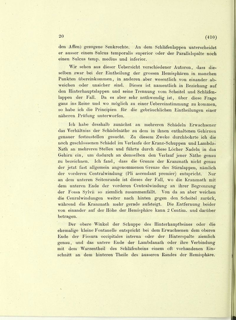 (410) den Affen) gezogene Senkrechte. An dem Schläfenlappen unterscheidet er ausser einem Sulcus temporalis superior oder der Parallelspalte noch einen Sulcus temp. medius und inferior. Wir sehen aus dieser Uebersicht verschiedener Autoren, dass die- selben zwar bei der Eintheilung der grossen Hemisphären in manchen Punkten übereinkommen, in anderen aber wesentlich von einander ab- weichen oder unsicher sind. Dieses ist namentlich in Beziehung auf den Hinterhauptslappen und seine Trennung vom Scheitel und Schläfen- lappen der Fall. Da es aber sehr nothwendig ist, über diese Frage ganz ins Reine und wo möghch zu einer üebereinstimmung zu kommen, so habe ich die Principien für die gebräuchlichen Eintheilungen einer näheren Prüfung unterworfen. Ich habe desshalb zunächst an mehreren Schädeln Erwachsener das Verhältniss der Schädelnäthe zu dem in ihnen enthaltenen Gehirnen genauer festzustellen gesucht. Zu diesem Zweke durchbohrte ich die noch geschlossenen Schädel im Verlaufe der Kranz-Schuppen und Lambda- Nath an mehreren Stellen und führte durch diese Löcher Nadeln in das Gehirn ein, um dadurch an demselben den Verlauf jener Näthe genau zu bezeichnen. Ich fand, dass die Grenze der Kranznath nicht genau der jetzt fast allgemein angenommenen Grenze des Stirnlappen, nämlich der vorderen Centraiwindung (Pli ascendant premier) entspricht. Nur an dem unteren Seitenrande ist dieses der Fall, wo die Kranznath mit dem unteren Ende der vorderen Centraiwindung an ihrer Begrenzung der Fossa Sylvii so ziemlich zusammenfällt. Von da an aber weichen die Cenralwindungen weiter nach hinten gegen den Scheitel zurück, während die Kranznath mehr gerade aufsteigt. Die Entfernung beider von einander auf der Höhe der Hemisphäre kann 2 Centim. und darüber betragen. Der obere Winkel der Schuppe des Hinterhauptbeines oder die ehemalige kleine Fontanelle entspricht bei dem Erwachsenen dem oberen Ende der Fissura occipitales interna oder der Hinterspalte ziemlich genau, und das untere Ende der Lambdanath oder ihre Verbindung mit dem Warzentheil des Schläfenbeins einem oft vorhandenen Ein- schnitt an dem hinteren Theile des äusseren Randes der Hemisphäre.