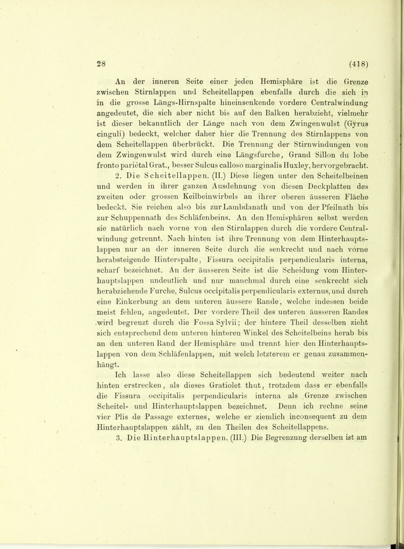 An der inneren Seite einer jeden Hemisphäre ist die Grenze zwischen Stirnlappen und Scheitellappen ebenfalls durch die sich ii in die grosse Längs-Hirnspalte hineinsenkende vordere Centraiwindung angedeutet, die sich aber nicht bis auf den Balken herabzieht, vieiraehr ist dieser bekanntlich der Länge nach von dem Zwingenwulst (Gyrus cinguli) bedeckt, welcher daher hier die Trennung des Stirnlappens von dem Scheitellappen überbrückt. Die Trennung der Stirnwindungen von dem Zwingenwulst wird durch eine Längsfurche, Grand Sillon du lobe fronto parietal Grat., besser Sulcus calloso marginalis Huxlej, hervorgebracht. 2. Die Scheitellappen. (IL) Diese liegen unter den Scheitelbeinen und werden in ihrer ganzen Ausdehnung von diesen Deckplatten des zweiten oder grossen Keilbeinwirbels an ihrer oberen äusseren Fläche bedeckt. Sie reichen also bis zurLambdanath und von der Pfeilnath bis zur Schuppenuath des Schläfenbeins. An den Hemisphären selbst werden sie natürlich nach vorne von den Stirnlappen durch die vordere Centrai- windung getrennt. Nach hinten ist ihre Trennung von dem Hinterhaupts- lappen nur an der inneren Seite durch die senkrecht und nach vorne herabsteigende Hinterspalte, Fissura occipitalis perpendicularis interna, scharf bezeichnet. An der äusseren Seite ist die Scheidung vom Hinter- hauptslappen undeutlich und nur manchmal durch eine senkrecht sich herabziehende Furche, Sulcus occipitalis perjDendicularis externus, und durch eine Einkerbung an dem unteren äussere Rande, welche indessen beide meist fehlen, angedeutet. Der vordere Theil des unteren äusseren Randes .wird begrenzt durch die Fossa Sylvii; der hintere Theil desselben zieht sich entsprechend dem unteren hinteren Winkel des Scheitelbeins herab bis an den unteren Rand der Hemisphäre und trennt hier den Hinterhaupts- lappen von dem Schläfenlappen, mit welch letzterem er genau zusammen- hängt. Ich lasse also diese Scheitellappen sich bedeutend weiter nach hinten erstrecken, als dieses Gratiolet thut, trotzdem dass er ebenfalls die Fissura occipitalis perpendicularis interna als Grenze zwischen Scheitel- und Hinterhauptslappen bezeichnet. Denn ich rechne seine vier Plis de Passage externes, welche er ziemlich inconsequent zu dem Hinterhauptslappen zählt, zu den Theilen des Scheitellappens. 3, Die Hinterhauptslappen. (III.) Die Begrenzung derselben ist am