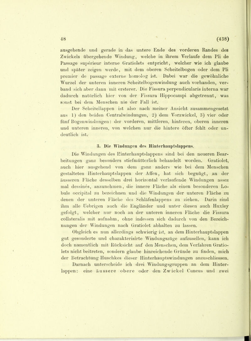 ausgehende und gerade in das untere Ende des vorderen Randes des Zwickels übergehende Windung, welche in ihrem Verlaufe dem Pli de Passage superieur interne Gratiolets entpricht, welcher wie ich glaube und später zeigen werde, mit dem oberen Scheitelbogen oder dem Pli premier de passage externe homolog ist. Dabei war die gewöhnliche Wurzel der unteren inneren Scheitelbogenwindung auch vorhanden, ver- band sich aber dann mit ersterer. Die Fissura perpendicularis interna war dadurch natürlich hier von der Fissura Hippocampi abgetrennt, was sonst bei dem Menschen nie der Fall ist. Der Scheitellappen ist also nach meiner Ansicht zusammengesetzt aus 1) den beiden Centraiwindungen, 2) dem Vorzwickel, 3) vier oder fünf Bogenwindungen: der vorderen, mittleren, hinteren, oberen inneren und unteren inneren, von welchen nur die hintere öfter fehlt oder un- deutlich ist.- 3. Die Wiuduugeu des Hinterliauptslappeus. Die Windungen des Kinterhauptslappens sind bei den neueren Bear- beitungen ganz besonders stiefmütterlich behandelt worden. Gratiolet, auch hier ausgehend von dem ganz anders wie bei dem Menschen gestalteten Hinterhauptslappen der Affen, hat sich begnügt, an der äusseren Fläche desselben drei horizontal verlaufende Windungen assez mal dessines, anzunehmen, die innere Fläche als einen besonderen Lo- bule occipital zu bezeichnen und die Windungen der unteren Fläche zu denen der unteren Fläche des Schläfenlappens zu ziehen. Darin sind ihm alle üebrigen auch die Engländer und unter diesen auch Huxley gefolgt, welcher nur noch an der unteren inneren Fläche die Fissura collateralis mit aufnahm, ohne indessen sich dadurch von den Bezeich- nungen der Windungen nach Gratiolet abhalten zu lassen. Obgleich es nun allerdings schwierig ist, an dem Hinterhauptslappen gut gesonderte und charakterisirte Windungszüge aufzuseilen, kann ich doch namentlich mit Rücksicht auf den Menschen, dem Verfahren Gratio- lets nicht beitreten, sondern glaube hinreichende Gründe zu finden, mich der Betrachtung Huschkes dieser Hinterhauptswindungen anzuschliessen. Darnach unterscheide ich drei Windungsgruppen an dem Hinter- lappen: eine äussere obere oder den Zwickel Cuneus und zwei