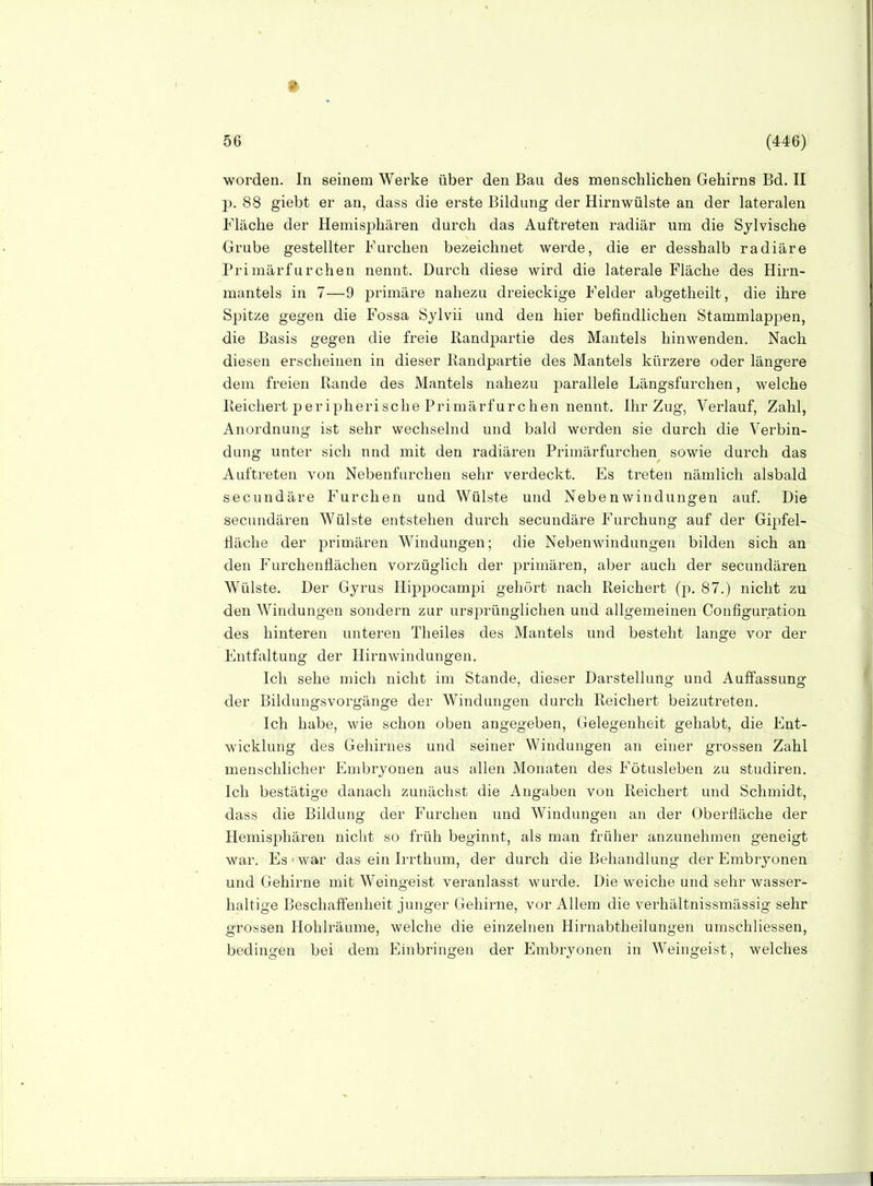 • 56 , (446) worden. In seinem Werke über den Bau des menschlichen Gehirns Bd. II j). 88 giebt er an, dass die erste Bildung der Hirnwülste an der lateralen Fläche der Hemisphären durch das Auftreten radiär um die Sylvische Orube gestellter Furchen bezeichnet werde, die er desshalb radiäre Primärfurchen nennt. Durch diese wird die laterale Fläche des Hirn- mantels in 7—9 primäre nahezu dreieckige Felder abgetheilt, die ihre Spitze gegen die Fossa Sylvii und den hier befindlichen Stammlappen, die Basis gegen die freie Randpartie des Mantels hinwenden. Nach diesen erscheinen in dieser Randpartie des Mantels kürzere oder längere dem freien Rande des Mantels nahezu parallele Längsfurchen, welche Reichert peripherische Primärfurchen nennt. Ihr Zug, Verlauf, Zahl, Anordnung ist sehr wechselnd und bald werden sie durch die Verbin- dung unter sich nnd mit den radiären Primärfurchen sowie durch das Auftreten von Nebenfiirchen sehr verdeckt. Es treten nämlich alsbald secundäre Furchen und Wülste und NebenWindungen auf. Die secundären Wülste entstehen durch secundäre Furchung auf der Gipfel- fläche der primären Windungen; die Nebenwindungen bilden sich an den Furchenflächen vorzüglich der primären, aber auch der secundären Wülste. Der Gyrus Hippocampi gehört nach Reichert (p. 87.) nicht zu den Windungen sondern zur ursjjrünglichen und allgemeinen Configuration des hinteren unteren Theiles des Mantels und besteht lange vor der Entfaltung der Hirnwindungen. Ich sehe mich nicht im Stande, dieser Darstellung und Auffassung der Bildungsvorgänge der Windungen durch Reichert beizutreten. Ich habe, wie schon oben angegeben, Gelegenheit gehabt, die Ent- wicklung des Gehirnes und seiner Windungen an einer grossen Zahl menschlicher Embryonen aus allen Monaten des Fötusleben zu studiren. Ich bestätige danach zunächst die Angaben von Reichert und Schmidt, dass die Bildung der Furchen und Windungen an der Oberfläche der Hemisphären nicht so früh beginnt, als man früher anzunehmen geneigt war. Es war das ein Irrthum, der durch die Behandlung der Embryonen und Gehirne mit Weingeist veranlasst wurde. Die weiche und sehr wasser- haltige Beschaffenheit junger Gehirne, vor Allem die verhältnissmässig sehr grossen Hohlräume, welche die einzelnen Hirnabtheilungen umschliessen, bedingen bei dem Einbringen der Embryonen in Weingeist, welches