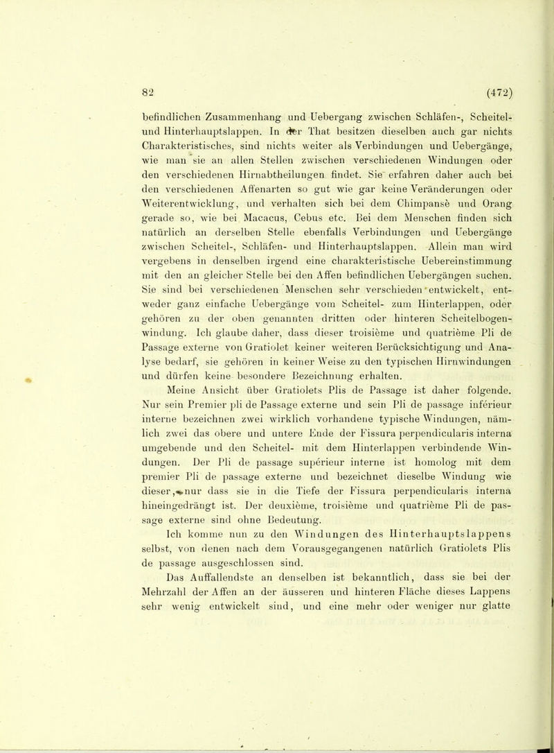 befindlichen Zusammenhang und üebergang zwischen Schläfen-, Scheitel- und Hinterhauptslappen. In li^r That besitzen dieselben auch gar nichts Charakteristisches, sind nichts weiter als Verbindungen und Uebergänge, wie man sie an allen Stellen zwischen verschiedenen Windungen oder den verschiedenen Hirnabtheilungen findet. Sie erfahren daher auch bei den verschiedenen Affenarten so gut wie gar keine Veränderungen oder Weiterentwicklung, und verhalten sich bei dem Chimpanse und Orang gerade so, wie bei Macacus, Cebus etc. Bei dem Menschen finden sich natürlich an derselben Stelle ebenfalls Verbindungen und Uebergänge zwischen Scheitel-, Schläfen- und Hinterhauptslappen. Allein man wird vergebens in denselben irgend eine charakteristische Uebereinstimmung mit den an gleicher Stelle bei den Affen befindlichen Uebergängen suchen. Sie sind bei verschiedenen Menschen sehr verschieden'entwickelt, ent- weder ganz einfache Uebergänge vom Scheitel- zum Hinterlappen, oder gehören zu der oben genannten dritten oder hinteren Scheitelbogen- windung. Ich glaube daher, dass dieser troisieme und quatrieme Pli de Passage externe von Gratiolet keiner weiteren Berücksichtigung und Ana- lyse bedarf, sie gehören in keiner Weise zu den typischen Hirnwindungen und dürfen keine besondere Bezeichnung erhalten. Meine Ansicht über Gratiolets Plis de Passage ist daher folgende. Nur sein Premier pli de Passage externe und sein Pli de passage inferieur interne bezeichnen zwei wirklich vorhandene typische Windungen, näm- lich zwei das obere und untere Ende der Fissura perpendicularis interna umgebende und den Scheitel- mit dem Hinterlappen verbindende Win- dungen. Der Pli de passage superieur interne ist homolog mit dem premier Pli de passage externe und bezeichnet dieselbe Windung wie dieser,^nur dass sie in die Tiefe der Fissura perpendicularis interna hineingedrängt ist. Der deuxieme, troisieme und quatrieme Pli de pas- sage externe sind ohne Bedeutung. Ich komme nun zu den Windungen des Hinterhauptslappens selbst, von denen nach dem Vorausgegangenen natürlich Gratiolets Plis de passage ausgeschlossen sind. Das Auffallendste an denselben ist bekanntlich, dass sie bei der Mehrzahl der Affen an der äusseren und hinteren Fläche dieses Lappens sehr wenig entwickelt sind, und eine mehr oder weniger nur glatte