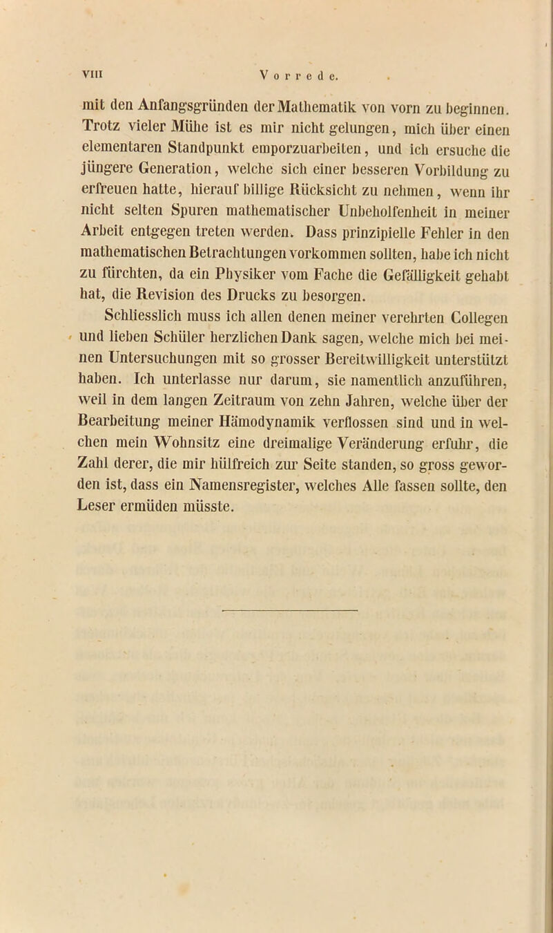 mit (len Anfangsgründen derMalliematik von vorn zu beginnen. Trotz vieler Mühe ist es mir nicht gelungen, mich ülier einen elementaren Standpunkt emporzuarheiten, und ich ersuche die jüngere Generation, welche sich einer besseren Vorbildung zu erfi-euen hatte, hierauf billige Rücksicht zu nehmen, wenn ihr nicht selten Spuren mathematischer Unbeholfenheit in meiner Arbeit entgegen treten werden. Dass prinzipielle Fehler in den mathematischen Betrachtungen Vorkommen sollten, habe ich nicht zu fürchten, da ein Physiker vom Fache die Gefälligkeit gehabt hat, die Revision des Drucks zu besorgen. Schliesslich muss ich allen denen meiner verehrten Collegen » und lieben Schüler herzlichen Dank sagen, welche mich bei mei- nen Untersuchungen mit so grosser Bereitwilligkeit unterstützt haben. Ich unterlasse nur darum, sie namentlich anzuführen, weil in dem langen Zeitraum von zehn Jahren, weiche über der Bearbeitung meiner Hämodynamik verflossen sind und in wel- chen mein Wohnsitz eine dreimalige Veränderung erfuhr, die Zahl derer, die mir hülfreich zur Seite standen, so gross gewor- den ist, dass ein Naraensregister, welches Alle fassen sollte, den Leser ermüden müsste.