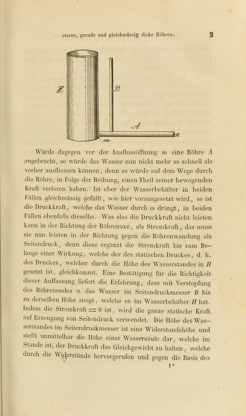 Würde dagegen vor der Ausflussöffnung m eine Rohre A angebracht, so \^nlrde das Wasser nun nicht mehr so schnell als vorher ausfliessen können, denn es würde auf dem Wege durch die Röhre, in Folge der Reibung, einen Theil seiner bewegenden Kraft verloren haben. Ist aber der Wasserbehälter in beiden Fällen gleichmässig gefüllt, wie hier vorausgesetzt wird, so ist die Druckkraft, welche das Wasser durch m drängt, in beiden Fällen ebenfalls dieselbe. Was also die Druckkraft nicht leisten kann in der Richtung der Röhreuaxe, als Stromkraft, das muss sie nun leisten in der Richtung gegen die Röhrenwandung als Seilendruck, denn diese ergänzt die Stromkraft bis zum be- lange einer Wirkung, welche der des statischen Druckes, d. h. des Druckes, welcher durch die Höhe des Wasserslandes in II geselzt ist, gleichkommt. Eine fiestätigung für die Richtigkeit dieser Auffassung liefert die Erfahrung, dass mit Verstopfung des Röhrenendes n das Wasser im Seilendruckmesser B bis zu derselben Höhe sleigt, welche es im Wasserbehäller II hat. Indem die Stromkraft zn 0 ist, wird die ganze statische Kraft auf Erzeugung von Seitendruck verwendet. Die Höhe des Was- serstandes im Seitendruckmesser ist eine Widerstandshöhe und stellt unnniielbar die Höhe einer Wassersäule dar, welche im Stande ist, der Druckkraft das Gleichgewicht zu halten , welche durch die Widerstände hervorgerufen und gegen die Rasis des
