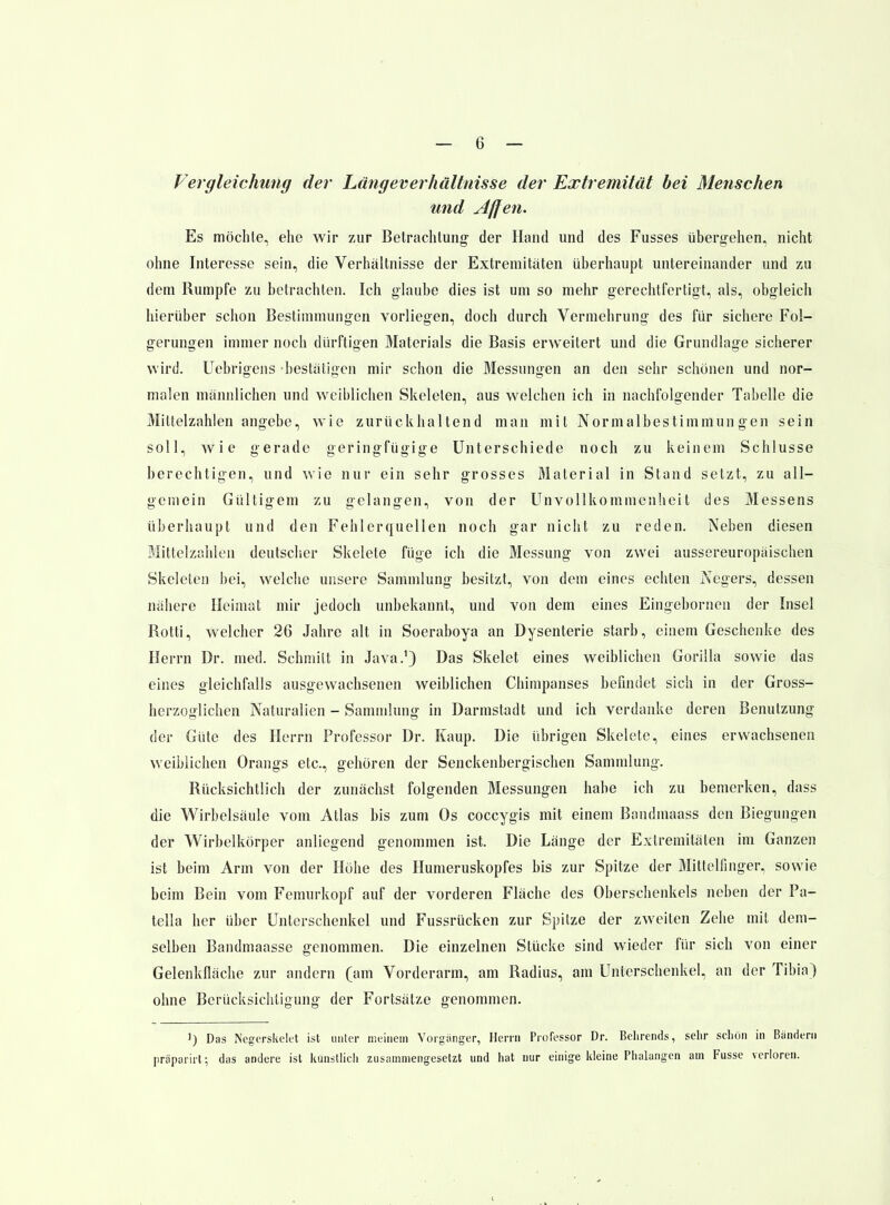 Vergleichung der Längeverhältnisse der Extremität bei Menschen und Affen. Es möchte, ehe wir zur Betrachtung der Hand und des Fusses übergehen, nicht ohne Interesse sein, die Verhältnisse der Extremitäten überhaupt untereinander und zu dem Rumpfe zu betrachten. Ich glaube dies ist um so mehr gerechtfertigt, als, obgleich hierüber schon Bestimmungen vorliegen, doch durch Vermehrung des für sichere Fol- gerungen immer noch dürftigen Materials die Basis erweitert und die Grundlage sicherer wird. Uebrigens bestätigen mir schon die Messungen an den sehr schönen und nor- malen männlichen und weiblichen Skelelen, aus welchen ich in nachfolgender Tabelle die Mittelzahlen angebe, wie zurückhaltend man mit Normalbestimmungen sein soll, wie gerade geringfügige Unterschiede noch zu keinem Schlüsse berechtigen, und wie nur ein sehr grosses Material in Stand setzt, zu all- gemein Gültigem zu gelangen, von der Unvollkommenlieit des Messens überhaupt und den Fehlerquellen noch gar nicht zu reden. Neben diesen Mittelzahlen deutscher Skelete füge ich die Messung von zwei aussereuropäischen Skeleten bei, welche unsere Sammlung besitzt, von dem eines echten Negers, dessen nähere Heimat mir jedoch unbekannt, und von dem eines Eingebornen der Insel Rotti, welcher 26 Jahre alt in Soeraboya an Dysenterie starb, einem Geschenke des Herrn Dr. med. Schmitt in Java.^ Das Skelet eines weiblichen Gorilla sowie das eines gleichfalls ausgewachsenen weiblichen Chimpanses befindet sich in der Gross- herzoglichen Naturalien - Sammlung in Darmstadt und ich verdanke deren Benutzung der Güte des Herrn Professor Dr. Kaup. Die übrigen Skelete, eines erwachsenen weiblichen Orangs etc., gehören der Senckenbergischen Sammlung. Rücksichtlich der zunächst folgenden Messungen habe ich zu bemerken, dass die Wirbelsäule vom Atlas bis zum Os coccygis mit einem Bandmaass den Biegungen der Wirbelkörper anliegend genommen ist. Die Länge der Extremitäten im Ganzen ist beim Arm von der Höhe des Humeruskopfes bis zur Spitze der Mittelfinger, sowie beim Bein vom Femurkopf auf der vorderen Fläche des Oberschenkels neben der Pa- tella her über Unterschenkel und Fussrücken zur Spitze der zweiten Zehe mit dem- selben Bandmaasse genommen. Die einzelnen Stücke sind wieder für sich von einer Gelenkfläche zur andern (am Vorderarm, am Radius, am Unterschenkel, an der Tibia) ohne Berücksichtigung der Fortsätze genommen. 1) Das Negerskclft ist unter meinem Vorgiinger, Herrn Professor Dr. Belirends, sehr sdiön in Bändern präparirt; das andere ist künstlich zusammengesetzt und hat nur einige kleine Phalangen am Fusse verloren.