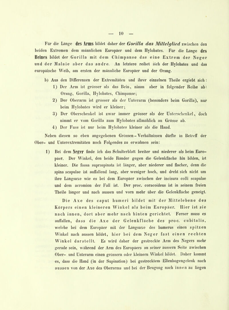 Für die Länge dcs Arms bildet daher der Gorilla das Mittelglied zwischen den beiden Extremen dem männlichen Europäer und dem Hylobates. Für die Läng-e dcS Beines bildet der Gorilla mit dem Chimpanse das eine Extrem der Neger und der Malaie aber das andre. An letztere reihet sich der Hylobates und das europäische Weib, am ersten der männliche Europäer und der Orang. b) Aus den Differenzen der Extremitäten und ihrer einzelnen Theile ergiebt sich: 1} Der Arm ist grösser als das Bein, nimm aber in folgender Reihe ab: Orang, Gorilla, Hylobates, Chimpanse; 2) Der Oberarm ist grösser als der Unterarm (besonders beim Gorilla), nur beim Hylobates wird er kleiner; 3) Der Oberschenkel ist zwar immer grösser als der Unterschenkel, doch nimmt er vom Gorilla zum Hylobates allmählich an Grösse ab. 4) Der Fuss ist nur beim Hylobates kleiner als die Hand. Neben diesen so eben angegebenen Grössen-Verhältnissen dürfte in Betreff der Ober- und Unterextremitäten noch Folgendes zu erwähnen sein: 1) Bei dem Neger finde ich das Schulterblatt breiter und niederer als beim Euro- päer. Der Winkel, den beide Ränder gegen die Gelenkfläche hin bilden, ist kleiner. Die fossa supraspinata ist länger, aber niederer und flacher, denn die Spina scapulae ist auffallend lang, aber weniger hoch, und dreht sich nicht um ihre Längsaxe wie es bei dem Europäer zwischen der incisura colli scapulae und dem acromion der Fall ist. Der proc. coracoideus ist in seinem freien Theile länger und nach aussen und vorn mehr über die Gelenkfläche geneigt. Die Axe des caput humeri bildet mit der Mittelebene des Körpers einen kleineren Winkel als beim Europäer. Hier ist sie nach innen, dort aber mehr nach hinten gerichtet. Ferner muss es auffallen, dass die Axe der Gelenkfläche des proc. cubitalis, welche bei dem Europäer mit der Längsaxe des humerus einen spitzen Winkel nach aussen bildet, hier bei dem Neger fast einen rechten Winkel darstellt. Es wird daher der gestreckte Arm des Negers mehr gerade sein, während der Arm des Europäers an seiner äussern Seite zwischen Ober- und Unterarm einen grössern oder kleinern Winkel bildet. Daher kommt es, dass die Hand (\n der Supination) bei gestrecktem Ellenbogengelenk nach aussen von der Axe des Oberarms und bei der Beugung nach innen zu liegen
