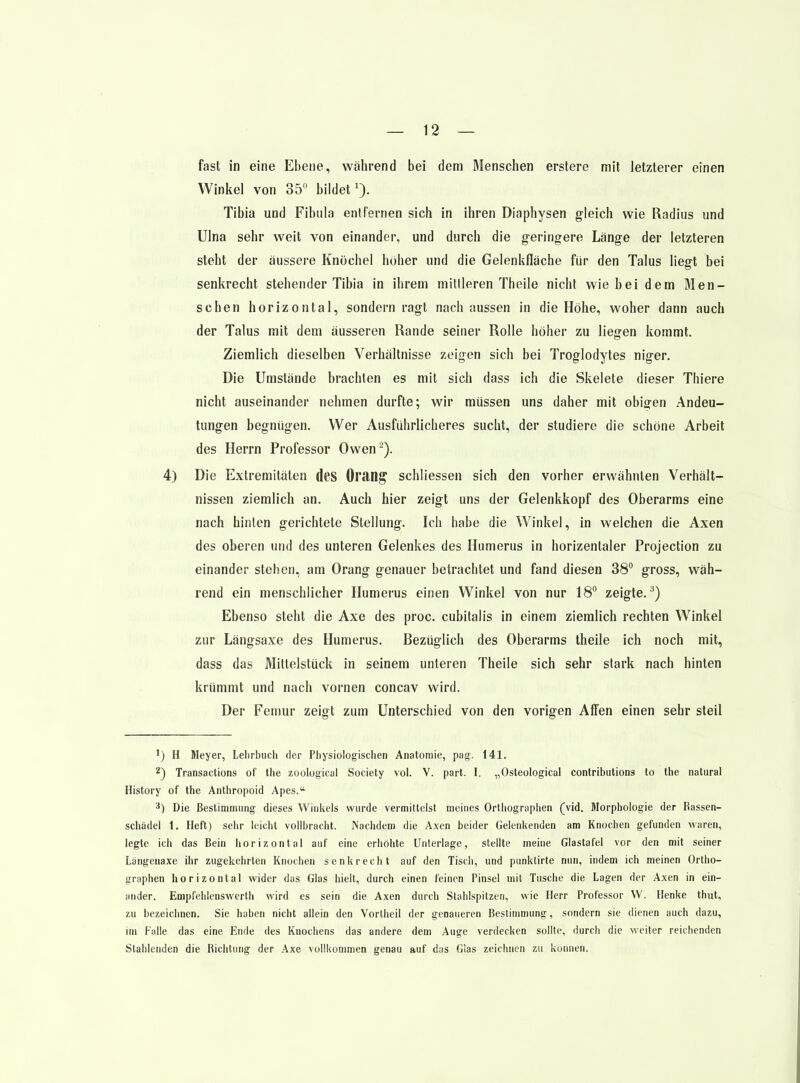 fast in eine Ebene, während bei dem Menschen erstere mit letzterer einen Winkel von 35 bildet 0- Tibia und Fibula entfernen sich in ihren Diaphysen gleich wie Radius und Ulna sehr weit von einander, und durch die geringere Länge der letzteren steht der äussere Knöchel höher und die Gelenkfläche für den Talus liegt bei senkrecht stehender Tibia in ihrem mittleren Theile nicht wie bei dem Men- schen horizontal, sondern ragt nach aussen in die Höhe, woher dann auch der Talus mit dem äusseren Rande seiner Rolle höher zu liefen kommt. Ziemlich dieselben Verhältnisse zeigen sich bei Troglodytes niger. Die Umstände brachten es mit sich dass ich die Skelete dieser Thiere nicht auseinander nehmen durfte; wir müssen uns daher mit obigen Andeu- tungen begnügen. Wer Ausführlicheres sucht, der studiere die schöne Arbeit des Herrn Professor Owen^). 4) Die Extremitäten dcS Oran^ schliessen sich den vorher erwähnten Verhält- nissen ziemlich an. Auch hier zeigt uns der Gelenkkopf des Oberarms eine nach hinten gerichtete Stellung. Ich habe die Winkel, in welchen die Axen des oberen und des unteren Gelenkes des Humerus in horizentaler Projection zu einander stehen, am Orang genauer betrachtet und fand diesen 38 gross, wäh- rend ein menschlicher Humerus einen Winkel von nur 18° zeigte.^) Ebenso steht die Axe des proc. cubitalis in einem ziemlich rechten Winkel zur Längsaxe des Humerus. Bezüglich des Oberarms theile ich noch mit, dass das Mitlelstück in seinem unteren Theile sich sehr stark nach hinten krümmt und nach vornen concav wird. Der Femur zeigt zum Unterschied von den vorigen Affen einen sehr steil ') H Meyer, Lehrbuch der Physiologischen Anatomie, pag. 141. 2) Transactions of the zoological Society vol. V. part. I. „Osteological contributions to the natural History of the Anthropoid Apes. -*) Die Bestimmung dieses Winkels wurde vermittelst meines Ortliographen (vid. Morphologie der Rassen- schädel 1. Heft) sehr leicht vollbracht. Nachdem die Axen beider Gelenkenden am Knochen gefunden waren, legte ich das Bein horizontal auf eine erhöhte Unterlage, stellte meine Glastafel vor den mit seiner Längenaxe ihr zugekehrten Knochen senkrecht auf den Tisch, und punklirte nun, indem ich meinen Ortho- graphen horizontal wider das Glas hielt, durch einen feinen Pinsel mit Tusche die Lagen der Axen in ein- ander. Empfehlenswerth wird es sein die Axen durch Stahlspitzen, wie Herr Professor W. Henke thut, zu bezeichnen. Sie haben nicht allein den Vortheil der genaueren Bestimmung, sondern sie dienen auch dazu, im Falle das eine Ende des Knochens das andere dem Auge verdecken sollte, durcb die weiter reichenden Stahlenden die Richtung der Axe vollkommen genau auf das Glas zeichnen zu können.