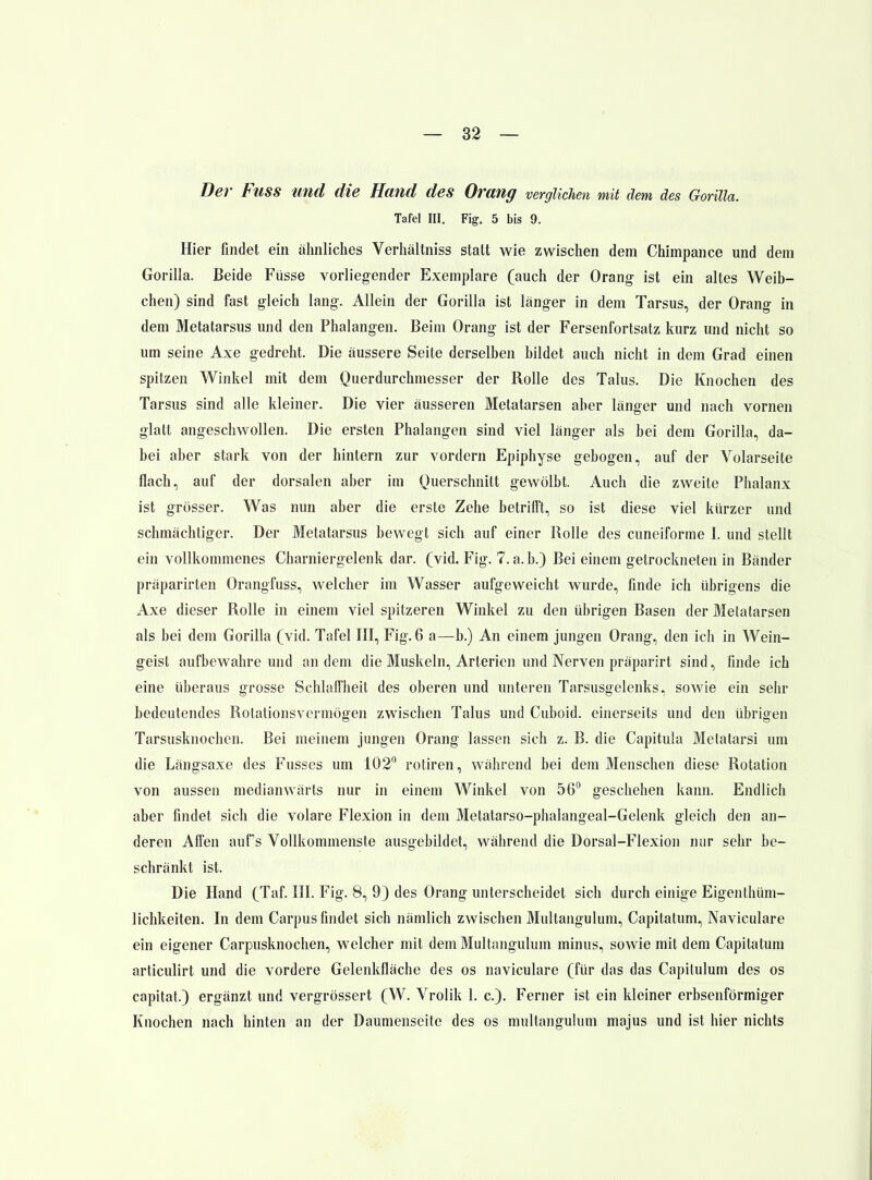 Der Fuss und die Hand des Orang verglichen mit dem des Gorilla. Tafel III. Fig. 5 bis 9. Hier findet ein ähnliches Verhältniss statt wie zwischen dem Chimpance und dem Gorilla. Beide Füsse vorliegender Exemplare (auch der Orang- ist ein altes Weib- chen) sind fast gleich lang. Allein der Gorilla ist länger in dem Tarsus, der Orang in dem Metatarsus und den Phalangen. Beim Orang ist der Fersenfortsatz kurz und nicht so um seine Axe gedreht. Die äussere Seite derselben bildet auch nicht in dem Grad einen spitzen Winkel mit dem Querdurchmesser der Rolle des Talus. Die Knochen des Tarsus sind alle kleiner. Die vier äusseren Metatarsen aber länger und nach vornen glatt angeschwollen. Die ersten Phalangen sind viel länger als bei dem Gorilla, da- bei aber stark von der hintern zur vordem Epiphyse gebogen, auf der Volarseite flach, auf der dorsalen aber im Querschnitt gewölbt. Auch die zweite Phalanx ist grösser. Was nun aber die erste Zehe betrifft, so ist diese viel kürzer und schmächtiger. Der Metatarsus bewegt sich auf einer Rolle des cuneiforme I. und stellt ein vollkommenes Charniergelenk dar. (vid. Fig. 7. a. b.) Bei einem getrockneten in Bänder präparirten Orangfuss, welcher im Wasser aufgeweicht wurde, finde ich übrigens die Axe dieser Rolle in einem viel spitzeren Winkel zu den übrigen Basen der Metatarsen als bei dem Gorilla (vid. Tafel III, Fig. 6 a—b.) An einem jungen Orang, den ich in Wein- geist aufbewahre und an dem die Muskeln, Arterien und Nerven präparirt sind, finde ich eine überaus grosse Schlaffheit des oberen und unteren Tarsusgelenks, sowie ein sehr bedeutendes Rotalionsvermögen zwischen Talus und Cuboid. einerseits und den übrigen Tarsusknochen. Bei meinem jungen Orang lassen sich z. B. die Capitula Metatarsi um die Längsaxe des Fusses um 102 rotiren, während bei dem Menschen diese Rotation von aussen medianwärts nur in einem Winkel von 56 geschehen kann. Endlich aber findet sich die volare Flexion in dem Metatarso-phalangeal-Gelenk gleich den an- deren Affen aufs Vollkommenste ausgebildet, während die Dorsal-Flexion nur sehr be- schränkt ist. Die Hand (Taf III. Fig. 8, 9) des Orang unterscheidet sich durch einige Eigenlhüm- lichkeiten. In dem Carpus findet sich nämlich zwischen 3Iultangulum, Capitatum, Naviculare ein eigener Carpusknochen, welcher mit deniMuItangulum minus, sowie mit dem Capitatum articulirt und die vordere Gelenkfläche des os naviculare (für das das Capitulum des os capitat.) ergänzt und vergrössert (W. Vrolik 1. c). Ferner ist ein kleiner erbsenförmiger Knochen nach hinten an der Daumenseite des os multangulum majus und ist hier nichts