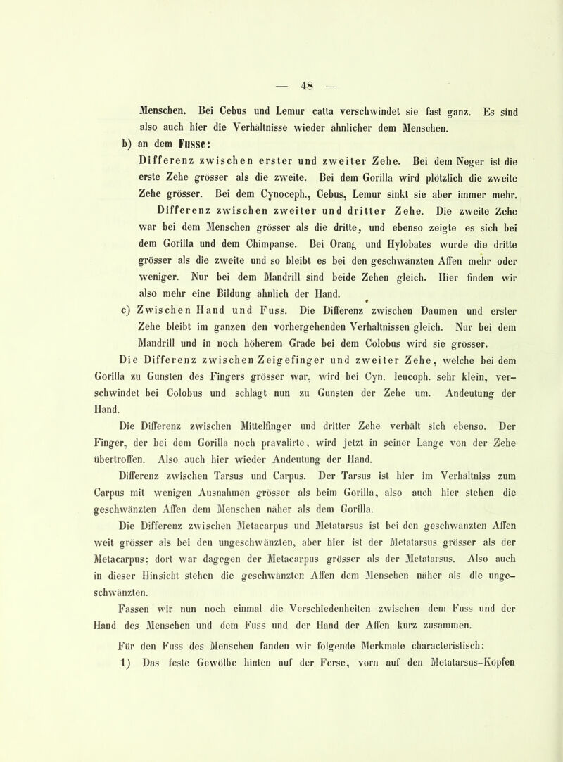 Menschen. Bei Cebus und Lemur catta verschwindet sie fast ganz. Es sind also auch hier die Verhaltnisse wieder ähnlicher dem Menschen. b) an dem Fusse: Differenz zwischen erster und zweiter Zehe. Bei dem Neger ist die erste Zehe grösser als die zweite. Bei dem Gorilla wird plötzlich die zweite Zehe grösser. Bei dem Cynoceph., Cebus, Lemur sinkt sie aber immer mehr. Differenz zwischen zweiter und dritter Zehe. Die zweite Zehe war bei dem Menschen grösser als die dritte, und ebenso zeigte es sich bei dem Gorilla und dem Chimpanse. Bei Oran^ und Hylobates wurde die dritte grösser als die zweite und so bleibt es bei den geschwänzten Affen mehr oder weniger. Nur bei dem Mandrill sind beide Zehen gleich. Hier finden wir also mehr eine Bildung ähnlich der Hand. c) Zwischen Hand und Fuss. Die Differenz zwischen Daumen und erster Zehe bleibt im ganzen den vorhergehenden Verhältnissen gleich. Nur bei dem Mandrill und in noch höherem Grade bei dem Colobus wird sie grösser. Die Differenz zwischen Zeigefinger und zweiter Zehe, welche bei dem Gorilla zu Gunsten des Fingers grösser war, wird bei Gyn. leucoph. sehr klein, ver- schwindet bei Colobus und schlägt nun zu Gunsten der Zehe um. Andeutung der Hand. Die Differenz zwischen Mittelfinger und dritter Zehe verhält sich ebenso. Der Finger, der bei dem Gorilla noch prävalirte, wird jetzt in seiner Länge von der Zehe übertroffen. Also auch hier wieder Andeutung der Hand. Differenz zwischen Tarsus und Carpus. Der Tarsus ist hier im Verhältniss zum Carpus mit wenigen Ausnahmen grösser als beim Gorilla, also auch hier stehen die geschwänzten Affen dem Menschen näher als dem Gorilla. Die Differenz zwischen Metacarpus und Metatarsus ist bei den geschwänzten Affen weit grösser als bei den ungeschwänzten, aber hier ist der Metatarsus grösser als der Metacarpus; dort war dagegen der Metacarpus grösser als der Metatarsus. Also auch in dieser Hinsicht stehen die geschwänzten Affen dem Menschen näher als die unge- schwänzten. Fassen wir nun noch einmal die Verschiedenheilen zwischen dem Fuss und der Hand des Menschen und dem Fuss und der Hand der Affen kurz zusammen. Für den Fuss des Menschen fanden wir folgende Merkmale characteristisch: 1) Das feste Gewölbe hinten auf der Ferse, vorn auf den Metatarsus-Köpfen