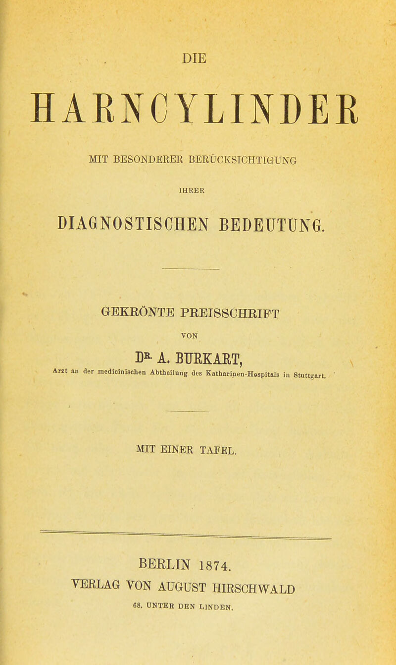 DIE HAENCYLINDEK MIT BESONDERER BERÜCKSICHTIGUNG IHRER DIAGNOSTISCHEN BEDEUTUNG. GEKRÖNTE PREISSCHRIPT VON D»- A. BURKAET, medicinischen Abtheilung des Katharipen-Hespitals in Stuttgart. MIT EINER TAFEL. BERLIN 1874. VERLAG VON AUGUST HIRSCHWALD 68. UNTER DEN LINDEN.