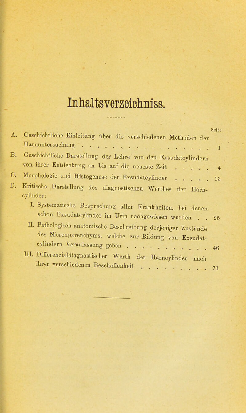 Inhaltsverzeichniss. Seite A. Geschichtliclie Einleitung über die verschiedenen Methoden der Harnuntersuchung j B. Geschichtliche Darstellung der Lehre von den Exsudatcylindern von ihrer Entdeckung an bis auf die Jieueste Zeit 4 0. Morphologie und Histogenese der Exsudatcylinder 13 D. Kritische DarsteUung des diagnostischen Werthes der Harn- cy linder; I. Systematische Besprechung aller Krankheiten, bei denen schon Exsudatcylinder im Urin nachgewiesen wurden . . 25 II. Pathologisch-anatomische Beschreibung derjenigen Zustände des Nierenparenchyms, welche zur Bildung von Exsudat- cylindern Veranlassung geben ........ 46 III. Differenzialdiagnostischer Werth der Harncylinder nach ihrer verschiedenen Beschaffenheit 71