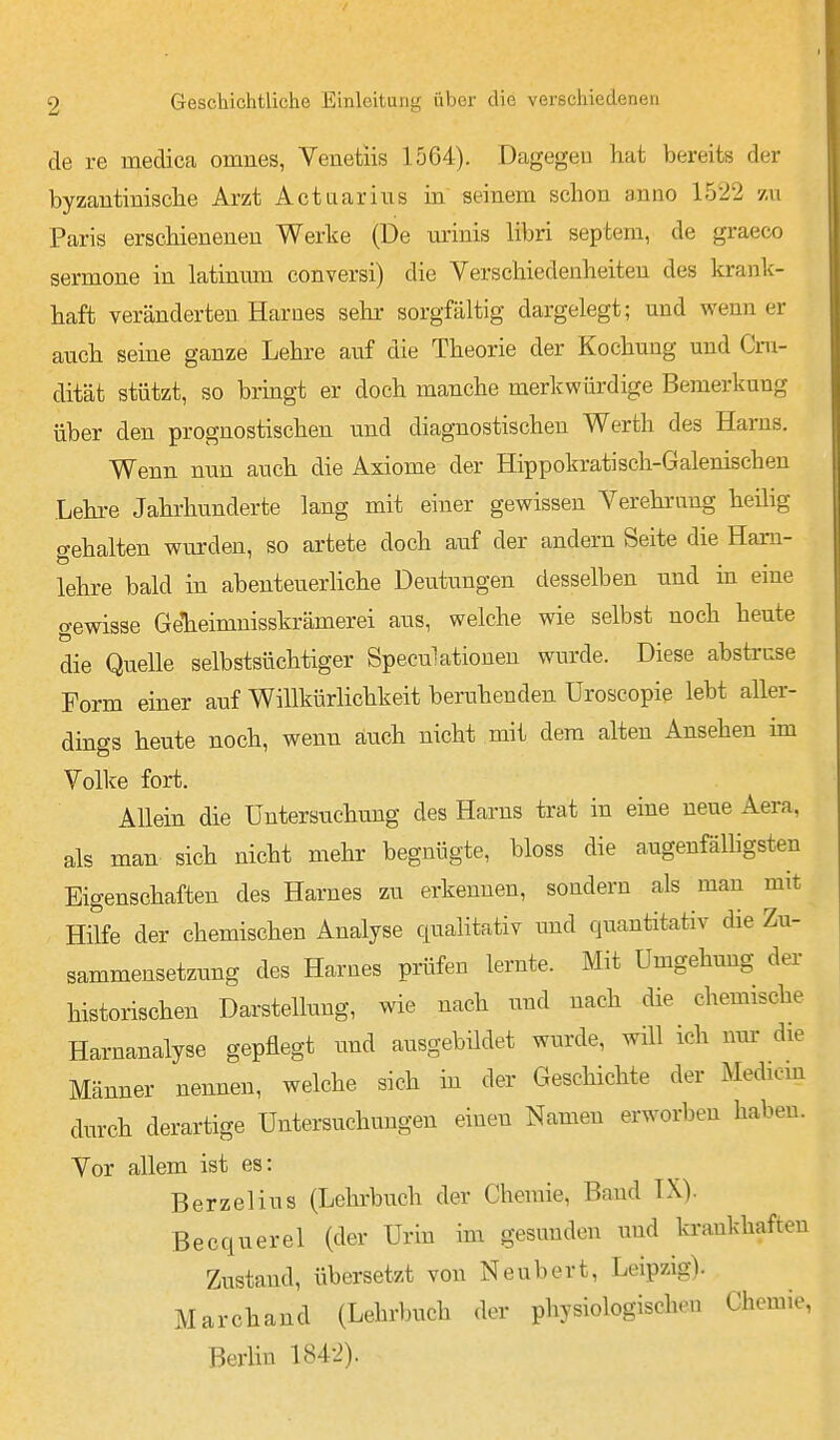 de re medica omnes, Venetiis 1564). Dagegen hat bereits der byzantinische Arzt Act aar ins in seinem schon anno 1522 zu Paris erschieneneu Werke (De m'inis libri septem, de graeco sermone in latinum conversi) die Verschiedenheiten des krank- haft veränderten Harnes selir sorgfältig dargelegt; und wenn er auch seine ganze Lehre auf die Theorie der Kochung und Cru- dität stützt, so bringt er doch manche merkwürdige Bemerkung über den prognostischen und diagnostischen Werth des Harns. Wenn nun auch die Axiome der Hippokratisch-Galenischen Lehi-e Jahrhunderte lang mit einer gewissen Yerehrnng heilig gehalten wurden, so artete doch auf der andern Seite die Ham- lehre bald in abenteuerliche Deutungen desselben und in eine «rewisse GeTieimnisskrämerei aus, welche wie selbst noch heute die Quelle selbstsüchtiger Speculatiouen wurde. Diese abstruse Form einer auf Willkürlichkeit beruhenden üroscopie lebt aller- dings heute noch, wenn auch nicht mit dem alten Ansehen im Volke fort. Allein die Untersuchung des Harns trat in eine neue Aera, als man sich nicht mehr begnügte, bloss die augenfälligsten Eigenschaften des Harnes zu erkennen, sondern als man mit Hilfe der chemischen Analyse qualitativ und quantitativ die Zu- sammensetzung des Harnes prüfen lernte. Mit Umgehung der historischen Darstellung, wie nach und nach die chemische Harnanalyse gepflegt und ausgebildet wurde, will ich nur die Männer nennen, welche sich m der Geschichte der Medioin durch derartige Untersuchungen einen Namen erworben haben. Vor allem ist es: Berzelins (Lehrbuch der Chemie, Band TX). Becquerel (der Urin im gesunden und krankhaften Zustand, übersetzt von Neubert, Leipzig). Marchand (Lehrbuch der physiologischen Chemie, Berlin 184-2).