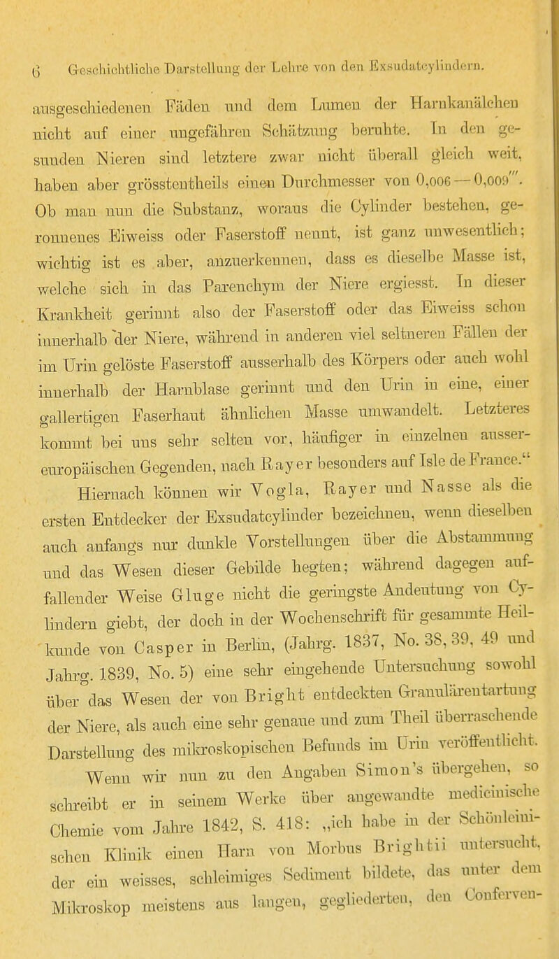 anso-eschiedenen Fädeu uud dem Lumeu der Harnkauälcheu uiclit auf einer nugefährou Schät/AUig beruhte. In den ge- sunden Nieren sind letztere zwar nicht überall gleich weit, haben aber grösstoutheils einen Durchmesser von 0,oo6 — 0,009'. Ob man nun die Substanz, woraus die Cylinder bestehen, ge- ronnenes Eiweiss oder Faserstoff nennt, ist ganz unwesenthch; wichtig ist es aber, anzuerkennen, dass es dieselbe Masse ist, welche sich in das Parenchym der Niere ergiesst. In dieser Krankheit gerinnt also der Faserstoff oder das Eiweiss schon innerhalb der Niere, wähi-end in anderen viel seltneren Fällen der im Urin gelöste Faserstoff ausserhalb des Körpers oder auch wohl innerhalb der Harnblase gerinnt und den Urin in eine, einer gallertigen Faserhaut ähnlichen Masse umwandelt. Letzteres kommt bei uns sehr selten vor, häufiger in einzelnen ausser- europäischen Gegenden, nach Ray er besonders auf Isle de France. Hiernach können wir Vogla, Rayer und Nasse als die ersten Entdecker der Exsudatcylinder bezeichnen, wenn dieselben auch anfangs nux dunkle Vorstelluugen über die Abstammung und das Wesen dieser Gebilde hegten; während dagegen auf- fallender Weise Ginge nicht die geringste Andeutung von Cy- lindern giebt, der doch in der Wochensclarift für gesammte Heil- kmule von Casper in Berlm, (Jahrg. 1837, No. 38, 39, 49 und Jahrg. 1839, No. 5) eine sehr eingehende Untersuchung sowohl über'das Wesen der von Bright entdeckten Granulärentartuug der Niere, als anch eine sehr genaiie und zum Theil überraschende Darstellung des mikroskopischen Befunds im Urin veröffenthcht. Wenn wir- nun zu den Angaben Simon's übergehen, so schreibt er in seinem Werke über angewandte medicinische Chemie vom Jahre 1842, S. 418: „ich habe in der Schönleuu- schen Klinik einen Harn von Morbus Brightii untersucht, der ein weisses, schleimiges Sediment bildete, das unter dem Mikroskop meistens aus langen, gegliederten, den Confex-ven-