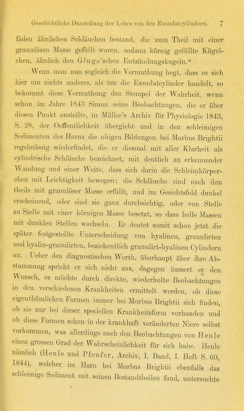 fäden ähnlicben Scliläueheu bestand, die zum Theil mit einer granulösen Masse gefüllt waren, sodann körnig gefüllte Kügel- cben, ähnlich den G luge'sehen Entzündungskugeln. Wenn man nun sogleich die Vermuthung hegt, dass es sich liier um nichts anderes, als um die Exsudatcylinder handelt, so bekommt diese Vermuthung den Stempel der Wahrheit, wenn schon im Jahre 1843 Simon seine Beobachtungen, die er über diesen Punkt anstellte, in MüUer's Archiv für Physiologie 1843, S. 28, der Oeffentlichkeit übergiebt und in den schleimigen Sedimenten des Harns die obigen Bildungen bei Morbus Brightii regelmässig wiederfindet, die er diesmal mit aller Klarheit als cylindrische Schläuclie bezeichnet, mit deutHch zu erkennender Wandung und einer Weite, dass sich darin die Schleimkörper- chen mit Leichtigkeit bewegen; die Schläuche sind nach ihm theils mit granulöser Masse erfüllt, und im Gesichtsfeld dunkel erscheinend, oder sind sie ganz dm-chsichtig, oder von Stelle zu Stelle mit einer körnigen Masse besetzt, so dass helle Massen mit dunklen Stellen wechseln. Er deutet somit schon jetzt die p ^ iiij Grs eil Gl d 1,111 von hyalinen, granulirten und hyalin-granuHrten, beziehentlich granulirt-hyalineu Cylindern an. üeber den diagnostischen Werth, überhaupt über ihi-e Ab- stammung spricht er sich nicht aus, dagegen äussert er den Wunsch, es möchte durch direkte, wiederholte Beobachtungen in den verschiedenen Krankheiten ermittelt werden, ob diese eigenthümlichen Formen immer bei Morbus Brightii sich finden, ob sie nur bei dieser speciellen Krankheitsform vorhanden und ob diese Fonnen schon in der ki-ankhaft veränderten Niere selbst vorkommen, was allerdings nach den Beobachtungen von Henle einen grossen Grad der Wahrscheinlichkeit für sich habe. Henle nämlich (Henle und Pfeufer, Archiv, I. Band, I. Heft S. 60, 1844), welcher im Harn bei Morbus Brightii ebenfalls das schleimige Sediment mit seinen Bestandtheilen fand, untersuchte