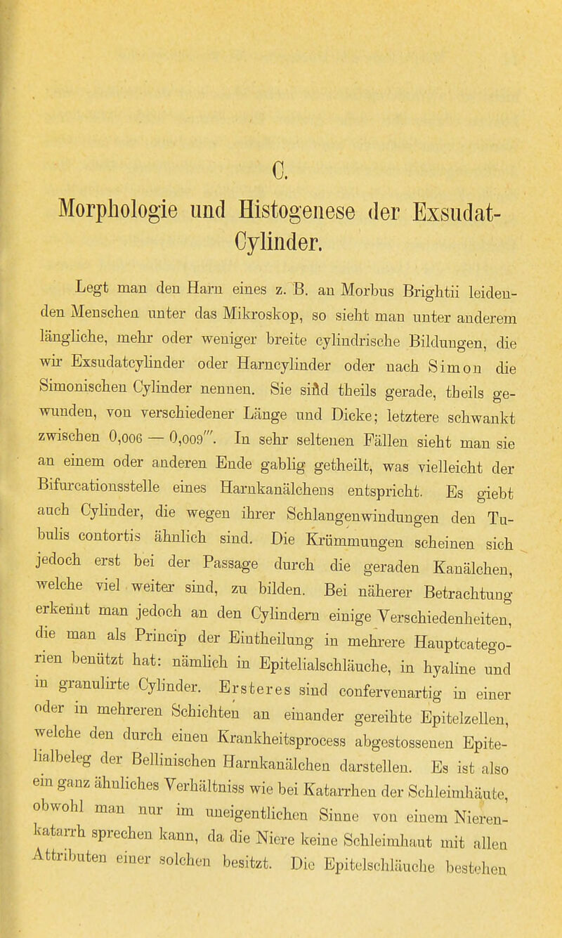 c. Morphologie und Histogenese der Exsiidat- Cylinder. Legt man den Harn eines z. B. an Morbus Brigbtii leiden- den Menschen unter das Mikroskop, so sieht man unter anderem länghche, mehr oder weniger breite eylindrisehe Bildungen, die wir Exsudatcyhnder oder Harncylinder oder nach Simon die Simonischen Cylinder nennen. Sie siÄd theils gerade, theils ge- wunden, von verschiedener Länge und Dicke; letztere schwankt zwischen 0,oo6 — 0,oo9'. In sehr seltenen Fällen sieht man sie an einem oder anderen Ende gabiig getheilt, was vielleicht der Bifarcationsstelle eines Harnkanälchens entspricht. Es giebt auch Cylinder, die wegen ihrer Schlangenwindungen den Tu- bulis contortis ähnlich sind. Die Krümmungen scheinen sich jedoch erst bei der Passage durch die geraden Kanälchen, welche viel weiter sind, zu bilden. Bei näherer Betrachtung erkennt man jedoch an den Cylindem einige Verschiedenheiten, die man als Princip der Eintheilung in mehrere Hauptcatego- rien benützt hat: nämhch in Epitelialschläuche, in hyaline und in granulirte Cylinder. Ersteres sind confervenartig m einer oder m mehreren Schichten an einander gereihte Epitelzellen, welche den durch einen Krankheitsprocess abgestossenen Epite- halbeleg der Bellinischen Harnkanälchen darstellen. Es ist also em ganz ähnliches Verhältniss wie bei KataiThen der Schleimhäute, obwohl man nur im uneigentlichon Sinne von einem Nieren- katarrh sprechen kann, da die Niere keine Schleimhaut mit allen Attributen einer solchen besitzt. Die Epitelschläuche bestehen