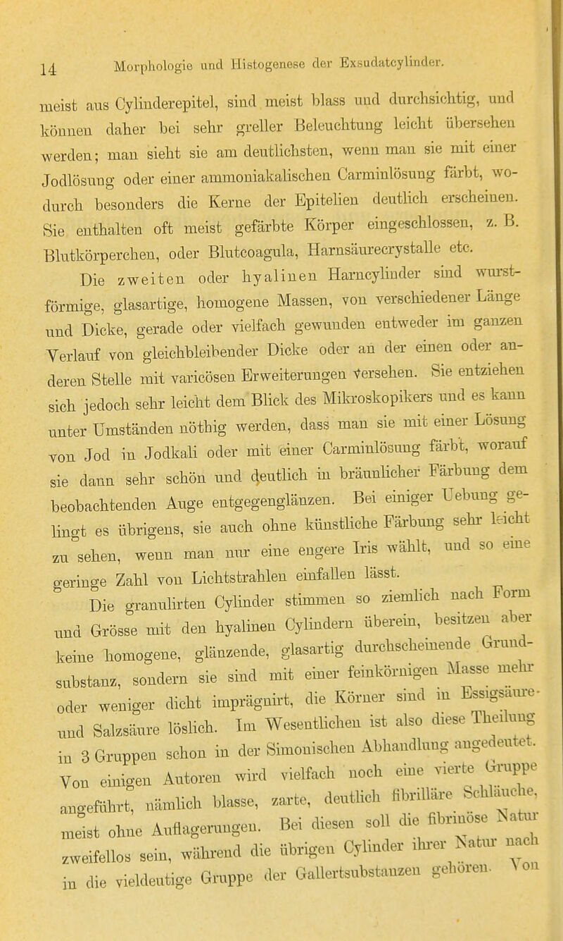 meist aus Cylinderepitel, sind meist blass imd durchsichtig, und können daher bei sehr greller Beleuchtung leicht übersehen werden; man sieht sie am deutlichsten, wenn man sie mit einer Jodlösuug oder einer ammoniakalischen Carminlösung färbt, wo- durch besonders die Kerne der Epitelien deutlich erscheinen. Sie enthalten oft meist gefärbte Körper eingeschlossen, z. B. Blutkörperchen, oder Blutcoagula, Harnsäurecrystalle etc. Die zweiten oder hyalinen Harncyliuder sind wm-st- förmige, glasartige, homogene Massen, von verschiedener Länge und Dicke, gerade oder vielfach gewunden entweder im ganzen Yerlaiif von gleichbleibender Dicke oder an der einen oder an- deren Stelle mit varicösen Erweiterungen Versehen. Sie entziehen sich jedoch sehr leicht dem Blick des Mikroskopikers und es kann unter Umständen nöthig werden, dass man sie mit einer Lösung von Jod in Jodkali oder mit einer Carminlösung färbt, worauf sie dann sehr schön und deutlich in bräunlicher Färbung dem beobachtenden Auge entgegenglänzen. Bei einiger Uebung ge- lingt es übrigens, sie auch ohne künstliche Färbmig sehr leicht zu sehen, wenn man nur eine engere Iris wählt, und so eme geringe Zahl von Lichtstrahlen emfallen lässt. Die granulirten Cylinder stimmen so ziemhch nach Form und Grösse mit den hyalinen Cylindern überein, besitzen aber keine homogene, glänzende, glasartig durchschemende Grund- substanz, sondern sie sind mit emer feinkörnigen Masse mehx- oder weniger dicht imprägnirt, die Körner sind in Ess.gsam-e- und Salzsäure löshch. Ina Wesentlichen ist also diese Theüung in 3 Gruppen schon in der Simonischen Abhandlung angedeutet. Von ehaigen Autoren wird vielfach noch eme vierte Gruppe angeführt, nämlich blasse, zarte, deutlich »e SchUmche mit ohne Auflagenmgen. Bei diesen soll — zweifellos sein, während die übrigen Cylinder ahrer ^atm nac in die vieldeutige Gruppe der Gallertsubstanzen gehören. Aon