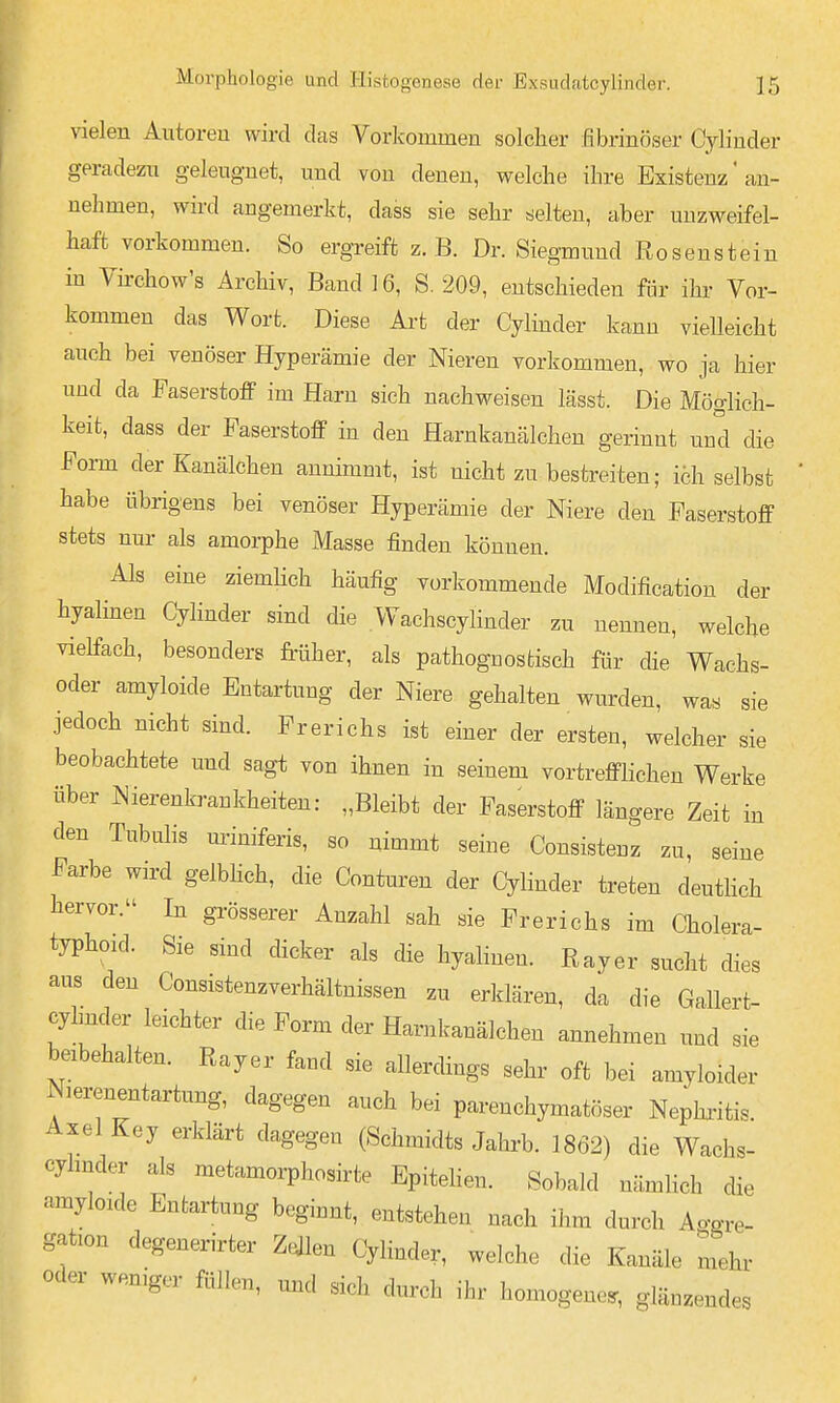vielen Antoreu wird das Vorkommen solcher fibrinöser Cylinder geradezn geleugnet, und von denen, welche ihre Existenz' an- nehmen, wird angemerkt, dass sie sehr selten, aber unzweifel- haft vorkommen. So ergreift z.B. Dr. Siegmund Rosenstein in Vü-chow's Archiv, Band ] 6, S. 209, entschieden für ihr Vor- kommen das Wort. Diese Art der Cylinder kann vielleicht auch bei venöser Hyperämie der Nieren vorkommen, wo ja hier und da Faserstoff im Harn sich nachweisen lässt. Die Möglich- keit, dass der Faserstoff in den Harnkanälchen gerinnt und die Form der Kanälchen annimmt, ist nicht zu bestreiten; ich selbst habe übrigens bei venöser Hyperämie der Niere den Faserstoff stets nur als amorphe Masse finden können. Als eine ziemHch häufig vorkommende Modification der hyalinen Cylinder sind die Wachscylinder zu nennen, welche vielfach, besonders früher, als pathognes tisch für che Wachs- oder amyloide Entartung der Niere gehalten wurden, was sie jedoch nicht sind. Frerichs ist einer der ersten, welcher sie beobachtete und sagt von ihnen in seinem vortrefflichen Werke über Nierenkrankheiten: „Bleibt der Faserstoff längere Zeit in den Tubuhs müniferis, so nimmt seine Consistenz zu, seine Farbe wird geibhch, die Conturen der Cylinder treten deutlich tervor. In grösserer Anzahl sah sie Frerichs im Cholera- typhoid. Sie smd dicker als die hyalinen. Rayer sucht dies aus den Consistenzverhältnissen zu erklären, da die Gallert- cyhnder leichter die Form der Harnkanälchen annehmen und sie beibehalten. Rayer fand sie allerding, sehr oft bei amyloider Nierenentartung, dagegen auch bei parenchymatöser Nephritis. Axel Key erklärt dagegen (Schmidts Jahi-b. 1862) die Wachs- cyhnder als metamorphosirte Epitehen. Sobald nämlich die amyloide Entartung beginnt, entstehen nach ihm durch Ao-o-re- gaüon degenerirter Zellen Cylinder, welche die Kanäle mehr oder wemger füllen, und sich durch ihr homogene., glänzendes