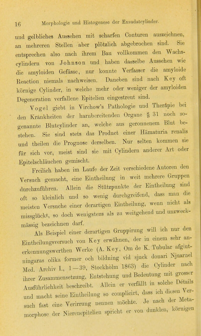 und gelbliches Auasehen mit scharfen Conturen auszeichnen, an mehreren SteUen aber plötzUch abgebrochen sind. Sie entsprechen also nach ihrem Bau vollkommen den Wachs- cylindern von Johnson und haben dasselbe Aussehen wie die amyloiden Gefässe, nur konnte Verfasser die amyloide Reaction niemals nachweisen. Daneben sind nach Key oft körnige Cylinder, in welche mehr oder weniger der amyloiden Degeneration verfallene Epitelien eingestreut sind. Vogel giebt in Virchow's Pathologie und Theräpie bei den Krankheiten der harnbereitenden Organe § 31 noch so- genannte Blutcylinder an, welche aus geronnenem Blut be- stehen. Sie sind stets das Product einer Hämaturia renaUs und theilen die Prognose derselben. Nm- selten kommen sie für sich vor, meist sind sie mit Cylindern anderer Ai-t oder Epitelschläuchen gemischt. Freilich haben im Laufe der Zeit verschiedene Autoren den Versuch gemacht, eine Eintheilung in weit mehrere Gruppen durchzufahren. Allein die Stützpunkte der Eintheilung smd oft so kleinlich und so wenig dui'chgreifend, dass man die meisten Versuche einer derartigen Eintheilung, wenn nicht als missglückt, so doch wenigstens als zu weitgehend und mizweck- massig bezeichnen darf. Als Beispiel einer derartigen Gruppirung wül ich nur den Eintheilungsversuch von Key erwähnen, der in einem sehr an- erkennungswerthen Werke (A. Key, Om de K. Tubulär afgiut- ningaras olika former och bildning vid sjuck donari Njnarnel Med Archiv!, 1-39, Stockholm 1863) die Cylinder nach ihrer Zusammensetzung, Entstehung und Bedeutung mit gi-oss.r Ausführlichkeit beschreibt. Allein er verfällt in soldie Deteils und macht seine Eintheiluug so complicirt, dass ich diesen Ver- such fast eine Verirrung nennen möchte. Je nach der Meta- Hiorphose der Niereuepitelieo spricht er von dunklen, kornigen