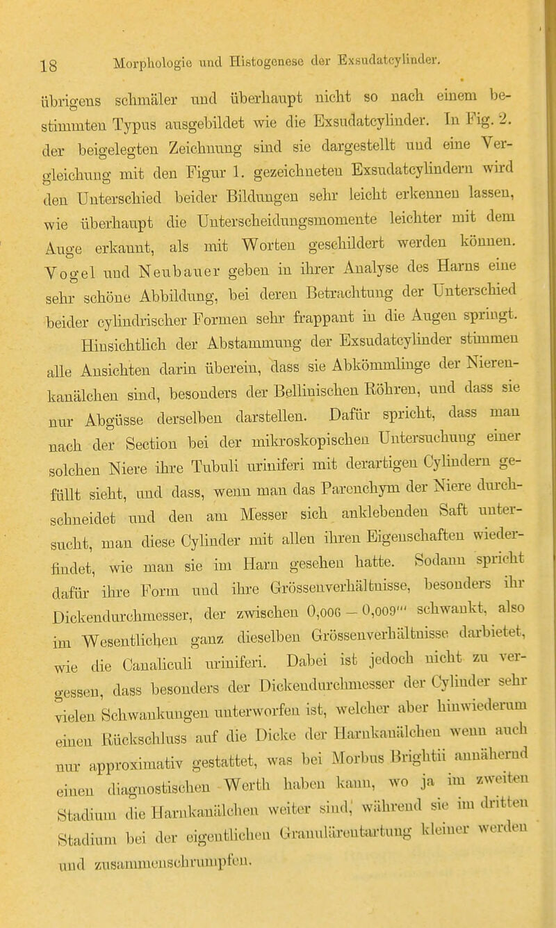 übrigens schmäler und überhaupt nicht so nach einem be- stimmten Typus ausgebildet wie die Exsudatcyhnder, In Fig. 2. der beigelegten Zeichnung sind sie dargestellt und eine Ver- gleichuug mit den Figur 1. gezeichneten Exsudatcylindern wird den Unterschied beider Bildungen sein- leicht erkennen lassen, wie überhaupt die Unterscheidungsmomente leichter mit dem Auge erkannt, als mit Worten geschüdert werden können. Vogel und Neubauer geben in ihrer Analyse des Harns eine sehr schöne Abbildung, bei deren Beti-achtung der Unterschied beider cylindrischer Formen sehi- frappant in die Augen springt. Hinsichthch der Abstammung der Exsudatcyhnder stünmeu alle Ansichten darin überein, dass sie Abkömmlinge der Nieren- kanälchen sind, besonders der Bellinischen Röhren, und dass sie nur Abgüsse derselben darstellen. Dafür spricht, dass mau nach der Section bei der miki-oskopischen Untersuchung emer solchen Niere ihre Tubuli uriuiferi mit derartigen Cyhndem ge- füllt sieht, und dass, wenn mau das Parcnchym der Niere dm-ch- schneidet imd den am Messer sich anklebenden Saft unter- sucht, man diese CyUnder mit allen ihren Eigenschaften wieder- findet, wie man sie im Harn gesehen hatte. Sodann spricht dafür- ihre Form und ihre Grössenverhältnisse, besonders ihr Dickendurchmesser, der zwischen 0,006 - 0,oo9' schwankt, also im Wesentlichen ganz dieselben Grössenverhältnisse dai-biet^t, wie die Canahculi uriuiferi. Dabei ist jedoch nicht zu ver- o-essen, dass besonders der Dickendurchmesser der Cyliuder sehr ^elen Schwankungen unterworfen ist, welcher aber hinwiederum einen Rückschluss auf die Dicke der Harnkanälchen wenn auch nur approximativ gestattet, was bei Morbus Brightii annähernd einen diagnostischen - Werth haben kann, wo ja im zweiten Stadimn die Harnkanälchen weiter sind,' während sie im ckitteu Stadium bei der eigentlichen Granulärenku-tung kleiner werden und zusammenschrumpfen.