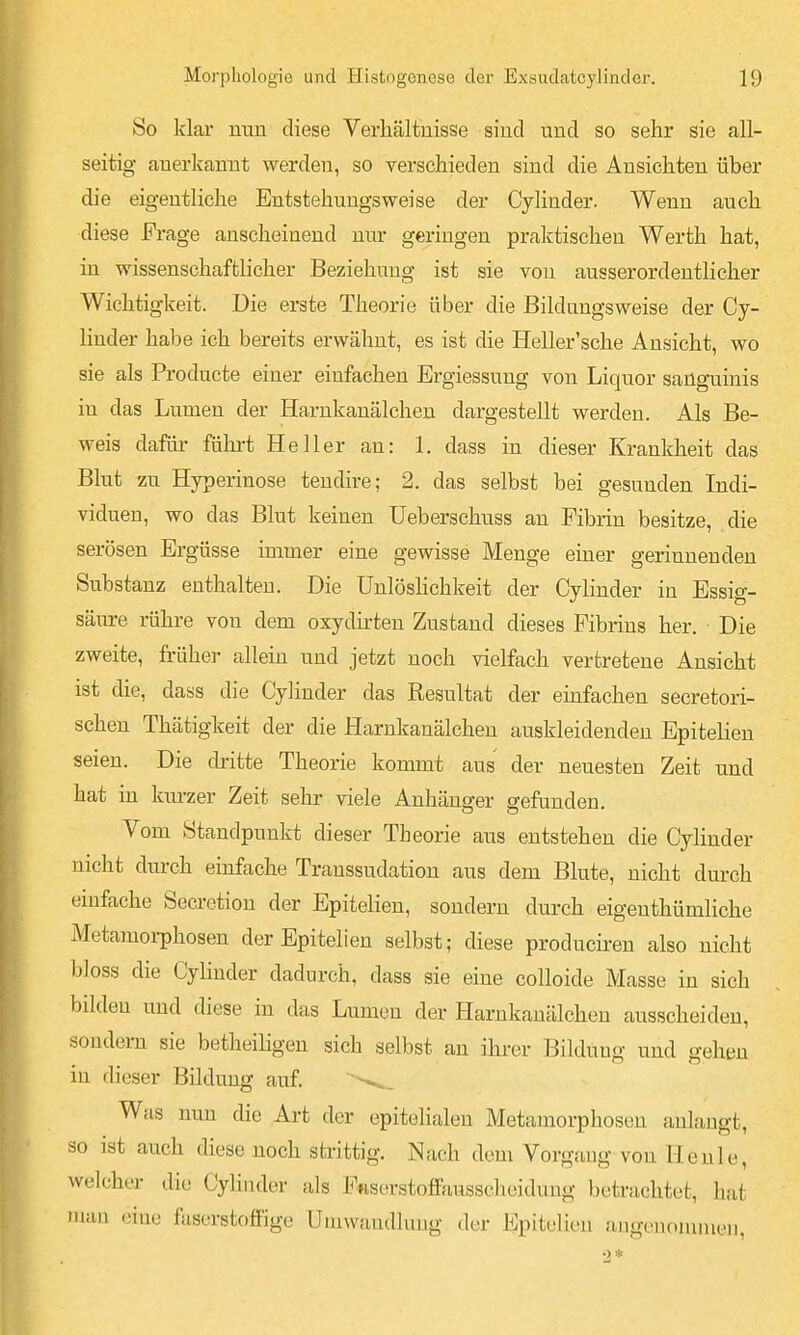 So klar nun diese Verhältnisse sind und so sehr sie all- seitig anerkannt werden, so verschieden sind die Ansichten über die eigentliche Entstehungsweise der Cylinder. Wenn auch diese Frage anscheinend nur geringen praktischen Werth hat, in wissenschaftlicher Beziehung ist sie von ausserordentlicher Wichtigkeit. Die erste Theorie über die Bildungsweise der Cy- linder habe ich bereits erwähnt, es ist die Heller'sche Ansicht, wo sie als Producte einer einfachen Ergiessung von Liquor sanguinis in das Lumen der Harnkanälchen dargestellt werden. Als Be- weis dafür führt Heller an: 1. dass in dieser Krankheit das Blut zu Hyperinose tendire; 2. das selbst bei gesunden Indi- viduen, wo das Blut keinen Ueberschuss an Fibrin besitze, die serösen Ergüsse immer eine gewisse Menge einer gerinnenden Substanz enthalten. Die Unlöshchkeit der Cylinder in Essig- säure rähre von dem oxydirteu Zustand dieses Fibrins her. Die zweite, früher allein und jetzt noch vielfach vertretene Ansicht ist die, dass die Cylinder das Resultat der emfachen secretori- schen Thätigkeit der die Harnkanälchen auskleidenden Epitelien seien. Die ckitte Theorie kommt aus der neuesten Zeit und hat in km-zer Zeit sehr viele Anhänger gefunden. Vom Standpunkt dieser Theorie aus entstehen die Cylinder nicht durch einfache Transsudation aus dem Blute, nicht durch einfache Secretion der Epitelien, sondern durch eigenthümliche Metamorphosen der Epitelien selbst; diese produciren also nicht bloss die CyUnder dadurch, dass sie eine colloide Masse in sich bilden und diese in das Lumen der Harnkanälchen ausscheiden, sondern sie betheiHgen sich selbst an ihrer Bilduug und gehen in dieser Bildung auf. Was nun die Art der epitelialen Metamorphosen anlaugt, so ist auch diese noch strittig. Nach dem Vorgang von Heule, welcher die CyHuder als Fftserstoffausscheidung betrachtet, hat mau eine faserstoffige Umwandlung der Epitelien augeuonnueii.