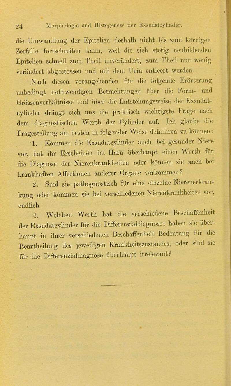die Ümwaudluiig der Epitelieu deshalb nicht bis zum körnigeu Zerfalle fortschreiten Ivanu, weil die sich stetig nenbildeuden Epitelien schnell znm Theil unverändert, zum Theil nur wenig vercändert abgestossen und mit dem Urin entleert werden. Nach diesen vorangehenden für die folgende Erörterung unbedingt nothwendigen Betrachtungen über die Form- und Grösseuverhältnisse und über die Eutstehungsweise der Exsudat- cylinder drängt sich uns die praktisch wichtigste Frage nach dem diagnostischen Werth der Cylinder a\if. Ich glaube die Fragestellung am besten in folgender Weise detailiren zu können: •1. Kommen die ExsudatcyUnder auch bei gesunder Niere vor, hat ihr Erscheinen im Harn überhaupt einen Werth fiir die Diagnose der Nierenkraukheiteu oder können sie auch bei krankhaften AfPectionen anderer Orgaue vorkommen? 2. Sind sie pathognostisch für eme einzelne Nierenerk-rau- kung oder kommen sie bei verschiedenen Nierenkrankheiten vor, endlich 3. Welchen Werth hat die verschiedene Beschaffenheit der Exsudatcylinder für die Differenzialdiagnose; haben sie über- haupt in ihrer verschiedenen Beschaffenheit Bedeutung für die Beiirtheilung des jeweiligen Krankheitszustandes, oder sind sie für die Differenzialdiagnose überhaupt irrelevant?