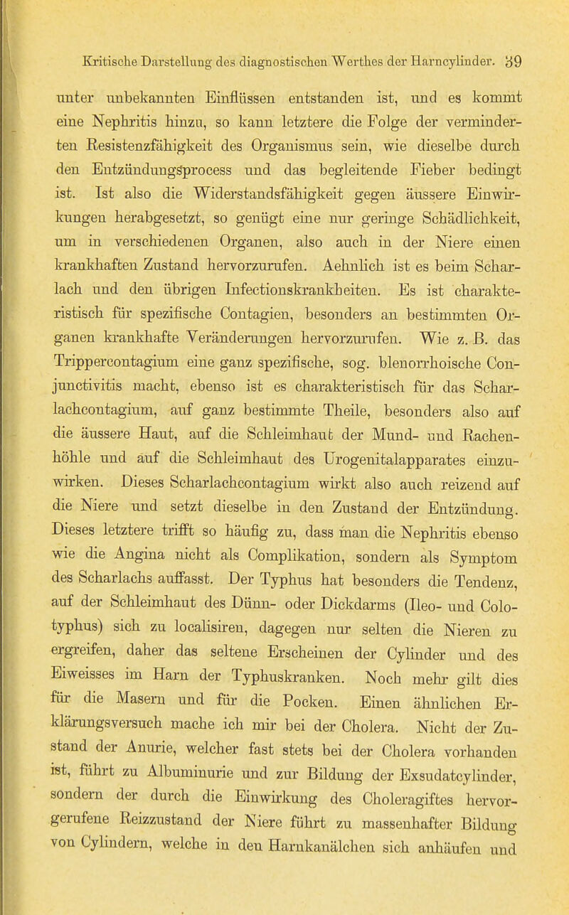 unter mibekannten Einflüssen entstanden ist, und es kommt eine Nephritis hinzu, so kann letztere die Folge der verminder- ten Resistenzfähigkeit des Organismus sein, wie dieselbe durch den Entzünduuggprocess und das begleitende Fieber bedingt ist. Ist also die Widerstandsfähigkeit gegen äussere Einwir- kungen herabgesetzt, so genügt eine nur geringe Schädlichkeit, um in verschiedenen Organen, also auch in der Niere einen krankhaften Zustand hervorzurufen. Aehnlich. ist es beim Schar- lach und den übrigen Infectionskrankheiten. Es ist charakte- ristisch für spezifische Contagien, besonders an bestimmten Or- ganen krankhafte Veränderungen hervorzurufen. Wie z. ß. das Trippercontagium eine ganz spezifische, sog. blenorrhoische Con- junctivitis macht, ebenso ist es charakteristisch für das Schar- lachcontagium, auf ganz bestimmte Theile, besonders also auf die äussere Haut, auf die Schleimhaut der Mund- und Rachen- höhle und auf die Schleimhaut des ürogenitalapparates einzu- wirken. Dieses Scharlachcontagium wirkt also auch reizend auf die Niere und setzt dieselbe in den Zustand der Entzünduns. Dieses letztere trifft so häufig zu, dass raan die Nephritis ebenso wie die Angina nicht als Complikation, sondern als Symptom des Scharlachs auflPasst. Der Typhus hat besonders die Tendenz, auf der Schleimhaut des Dünn- oder Dickdarms (Ileo- und Colo- typhus) sich zu localisiren, dagegen nur selten die Nieren zu ergreifen, daher das seltene Erscheinen der CyHnder und des Eiweisses im Harn der Typhuskranken. Noch mehi- gilt dies für die Masern und für die Pocken. Einen ähnlichen Er- klärungsversuch mache ich mir bei der Cholera. Nicht der Zu- stand der Anm:ie, welcher fast stets bei der Cholera vorhanden ist, führt zu Albuminurie und zur Bildung der Exsudatcylinder, sondern der durch die Einwhkung des Choleragiftes hervor- gerufene Reizzustand der Niere führt zu massenhafter Bildung von Cylindern, welche in den Harnkanälchen sich anhäufen und