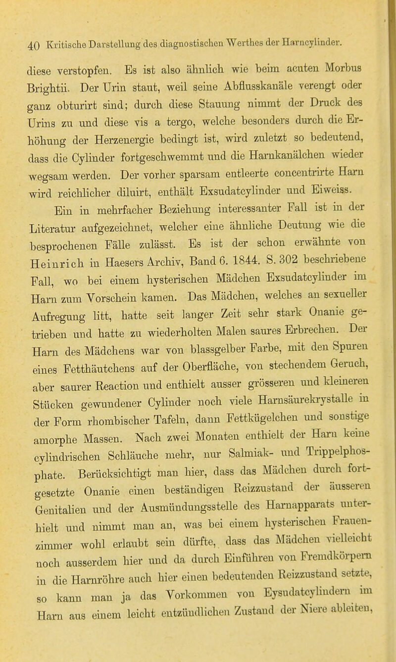 diese verstopfen. Es ist also ähnlich wie beim acuten Morbus Brightii. Der Urin staut, weil seine Abflusskanäle verengt oder ganz obturirt sind; durch diese Stauuug nimmt der Druck des Urins zu und diese vis a tergo, welche besonders durch die Er- höhung der Herzenergie bedingt ist, wird zuletzt so bedeutend, dass die Cylinder fortgeschwemmt und die Hamkanälchen wieder wegsam werden. Der vorher sparsam entleerte concentiirte Harn wird reichlicher diluirt, enthält Exsudatcylinder und Eiweiss. Ein in mehrfacher Beziehung interessanter Fall ist in der Literatm* aufgezeichnet, welcher eine ähnhche Deutung wie die besprochenen Fälle zulässt. Es ist der schon erwähnte von Heinrich in Haesers Archiv, Band 6. 1844. S. 302 beschriebene Fall, wo bei einem hysterischen Mädchen Exsudatcylinder im Harn zum Vorschein kamen. Das Mädchen, welches an sexueUer Atifregung litt, hatte seit langer Zeit sehr stark Onanie ge- trieben und hatte zu wiederholten Malen saures Erbrechen. Der Harn des Mädchens war von blassgelber Farbe, mit den Spm-en eines Fetthäutchens auf der Oberfläche, von stechendem Geruch, aber sam'er Reaction und enthielt ausser grösseren und Ideineren Stücken gewundener Cylinder noch viele Harnsäureki-ystaUe in der Form rhombischer Tafeln, dann Fettkügelchen und sonstige amorphe Massen. Nach zwei Monaten enthielt der Harn keine cylindrischen Schläuche mehi-, nur Salmiak- und Trippelphos- phate. Berücksichtigt man hier, dass das Mädchen dm-ch fort- gesetzte Onanie einen beständigen Reizzustand der äusseren Genitalien und der Ausmündungsstelle des Haa-napparats unter- hielt und nimmt man an, was bei einem hysterischeu Frauen- zimmer wohl erlaubt sein dürfte, dass das Mädchen vielleicht noch ausserdem hier und da durch Einführen von Fi-emdkörpem in die Harnröhre auch hier einen bedeutenden Reizzustand setzte, so kann man ja das Vorkommen von Eysudatcyliudeni im Harn aus einem leicht entzündlichen Zustand der Niere ableiten.