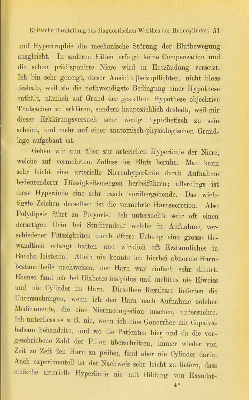 and Hypertrophie die meclianisclie Störung der Blutbewegung ausgleicht. In anderen Fällen erfolgt keine Compensation und die schon prädisponirte Niere wii-d in Entzündung versetzt. Ich bin sehr geneigt, dieser Ansicht |beizupflichten, nicht bloss deshalb, weil sie die nothwendigste Bedingung einer Hypothese enthält, nämHch auf Grund der gestellten Hypothese objecktive Thatsachen zu erklären, sondern hauptsächlich deshalb, weil mir dieser Erklärungsversuch sehr wenig hypothetisch zu sein scheint, und mehr auf einer anatomisch-physiologischen Grund- lage aufgebaut ist. Gehen wir nun über zur arteriellen Hyperämie der Niere, welche auf vermehrtem Zufluss des Bluts beruht. Man kann sehr leicht eine arterielle Nierenhyperämie durch Aufnahme bedeutenderer Flüssigkeitsmengen herbeiführen; allerdings ist diese Hyperämie eine sehr rasch vorübergehende. Das wich- tigste Zeichen derselben ist die vermehrte Harnsecretion. Also Polydipsie führt zu Polym-ie. Ich untersuchte sehr oft einen derartigen Urin bei Studü-enden7 welche in Aufnahme, ver- schiedener Flüssigkeiten durch öftere Uebung eine grosse Ge- wandtheit erlangt hatten und wirkhch oft Erstaunliches in Baccho leisteten. Allein nie konnte ich hierbei abnorme Harn- bestandtheile nachweisen, der Harn war einfach sehr diluirt. Ebenso fand ich bei Diabetes insipidus und mellitus nie Eiweiss und nie Cylinder im Harn. Dieselben Resultate lieferten die Untersuchungen, wenn ich den Harn nach Aufnahme solcher Medicamente, die eine Nierencongestion machen, untersuchte. Ich unterliess es z. B. nie, wenn ich eine Gonorrhoe mit Copaiva- balsam behandelte, und wo die Patienten hier und da die vor- geschriebene Zahl der Pillen überschritten, immer wieder von Zeit zu Zeit den Harn zu prüfen, fand aber nie Cylinder darin. Auch experimentell ist der Nachweis sehr leicht zu liefern, dass einfache arterielle Hyperämie nie mit Bildung von Exsudat-