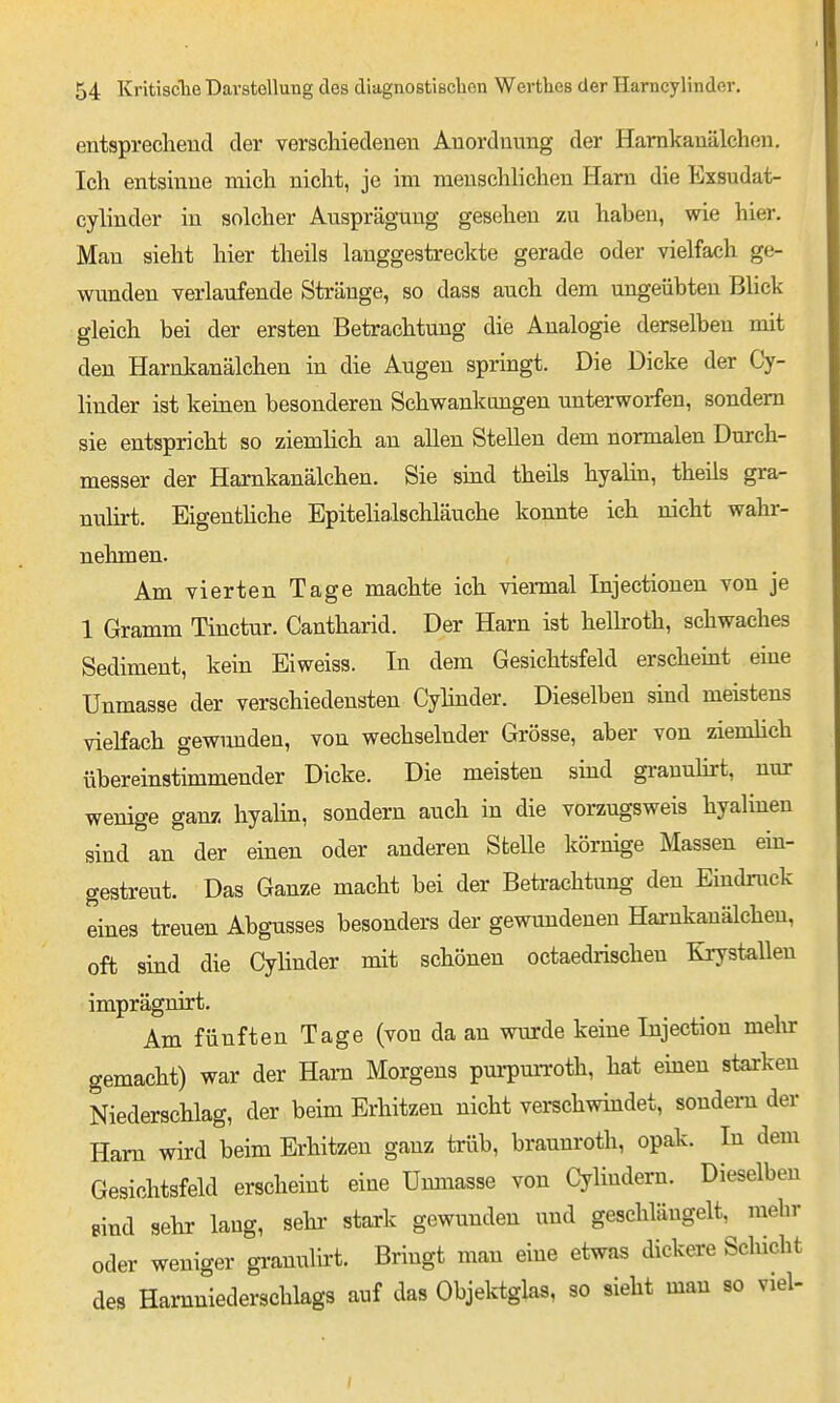 entspreelieud der verschiedenen Anordnung der Hamkanälchen. Ich entsmue mich nicht, je im menschhchen Harn die Exsudat- cylinder in solcher Ausprägung gesehen zu haben, wie hier. Man sieht hier theils langgestreckte gerade oder vielfach ge- wunden verlaufende Stränge, so dass auch dem ungeübten Bhck gleich bei der ersten Betrachtung die Analogie derselben mit den Hamkanälchen in die Augen springt. Die Dicke der Cy- linder ist keinen besonderen Schwankungen unterworfen, sondern sie entspricht so ziemHch an allen Stellen dem normalen Durch- messer der Hamkanälchen. Sie sind theils hyalin, theils gra- nulirt. Eigenthche Epitelialschläuche konnte ich nicht wahr- nehmen. Am vierten Tage machte ich viermal Injectiouen von je 1 Gramm Tinctur. Cantharid. Der Harn ist helboth, schwaches Sediment, kein Eiweiss. In dem Gesichtsfeld erscheint eine Unmasse der verschiedensten Cylinder. Dieselben sind meistens vielfach gewunden, von wechselnder Grösse, aber von zienüich übereinstimmender Dicke. Die meisten sind grauuhrt, nur wenige ganz hyalin, sondern auch in die vorzugsweis hyalinen sind an der einen oder anderen Stelle körnige Massen ein- gestreut. Das Ganze macht bei der Beti'achtung den Eindmck eines treuen Abgusses besonders der gewundenen Hamkanälchen, oft sind die Cylinder mit schönen octaedrischen Krystalleu imprägnirt. Am fünften Tage (von da an wurde keine Injection mein: gemacht) war der Harn Morgens pui-pm-roth, hat einen starken Niederschlag, der beim Erhitzen nicht verschwindet, sondern der Ham wird beim Erhitzen ganz trüb, braunroth, opak. In dem Gesichtsfeld erscheint eine Uimiasse von Cylindera. Dieselben sind sehr lang, sehr stark gewunden und geschlängelt, mehr oder weniger granulii't. Bringt man eine etwas dickere Scliicht des Harnniederschlags auf das Objektglas, so sieht man so viel-