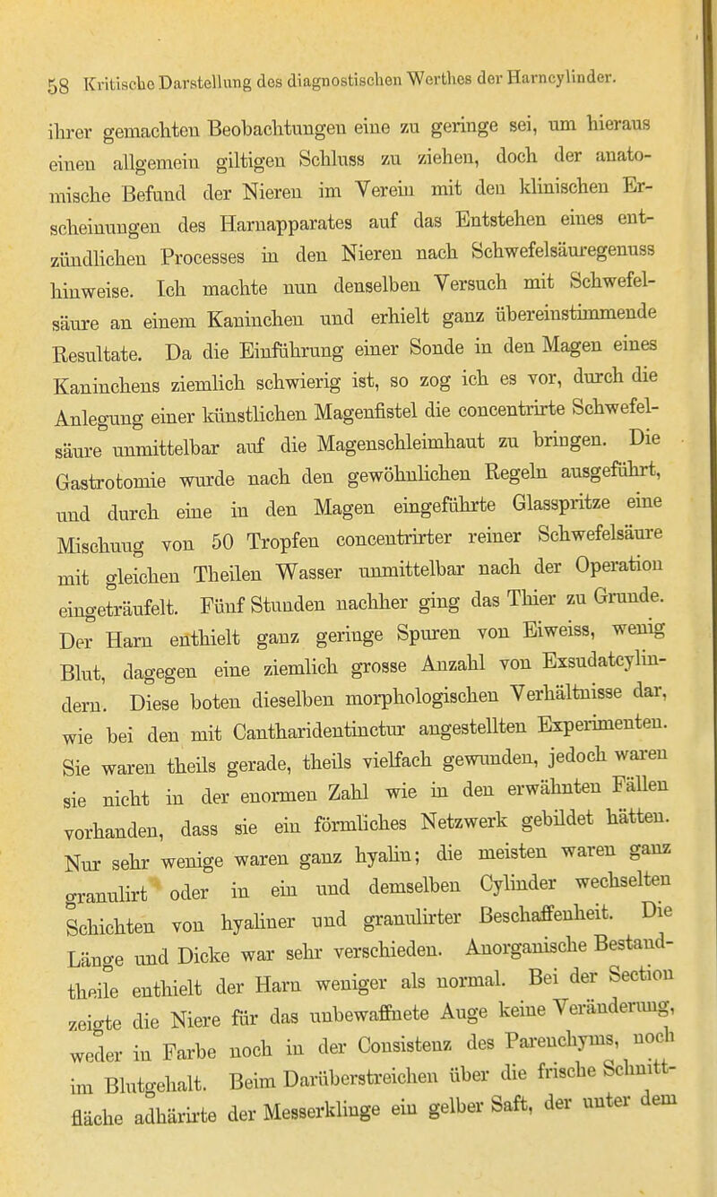 ihrer gemachten Beobachtungen eine zu geringe sei, um hieraus einen allgemein giltigen Schluss zu ziehen, doch der anato- mische Befund der Nieren im Verein mit den klinischen Er- scheinungen des Harnapparates auf das Entstehen eines ent- zündHchen Processes in den Niereu nach Schwefelsäm-egenuss hinweise. Ich machte nun denselben Versuch mit Schwefel- säure an einem Kaninchen und erhielt ganz übereinstimmende Resultate. Da die Einfährung einer Sonde in den Magen eines Kaninchens ziemlich schwierig ist, so zog ich es vor, durch die Anlegung einer künstlichen Magenfistel die concentrirte Schwefel- säure''unmittelbar auf die Magenschleimhaut zu bringen. Die Gastrotomie wurde nach den gewöhnlichen Regehi ausgeführt, und durch eine in den Magen eingeführte Glasspritze eine Mischung von 50 Tropfen concentrij-ter reiner Schwefelsäure mit gleichen Theilen Wasser unmittelbar nach der Operation eingeträufelt. Fünf Stunden nachher ging das Thier zu Grunde. De^ Harn enthielt ganz geringe Spuren von Eiweiss, wenig Blut, dagegen eine ziemlich grosse Anzahl von Exsudateylin- dern'. Diese boten dieselben morphologischen Verhältnisse dar, wie bei den mit Cantharideutinctm: angestellten Expeinmenten. Sie waren theils gerade, theils vielfach gewimden, jedoch wai-en sie nicht in der enormen Zahl wie in den erwähnten Fällen vorhanden, dass sie ein förmliches Netzwerk gebüdet hätten. Nur sehr wenige waren ganz hyahn; die meisten waren ganz cranulirt oder in ein und demselben Cylmder wechselten Schichten von hyahner und granulirter Beschaffenheit. Die Länge und Dicke war sehr verschieden. Anorganische Bestand- theile enthielt der Harn weniger als normal. Bei der Section zeigte die Niere für das unbewaffnete Auge keine Verändenmg, weder in Farbe noch in der Consistenz des Pai-enchyms, noch im Blutgehalt. Beim Darüberstreichen über die frische Schnitt- fläche adhärirte der Messerklinge ein gelber Saft, der unter dem