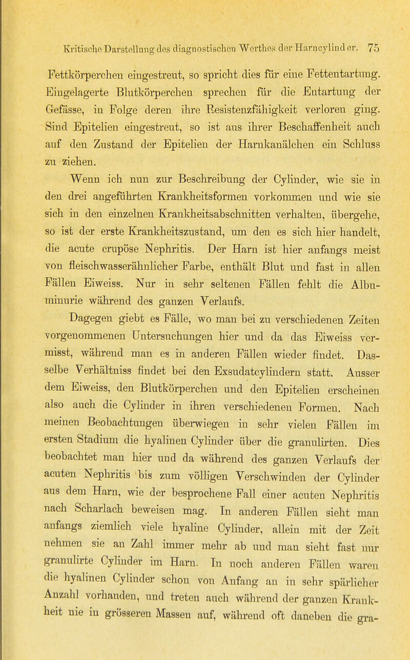 Fettkörperchen eingestreut, so spricht dies für eine Fettentartnng, Eingelagerte Blutkörperchen sprechen für die Entartung der Gefässe, in Folge deren ihre Resistenzfähigkeit verloren ging. Sind Epitelien eingestreut, so ist aus ihrer Beschaffenheit auch auf den Zustand der Epitelien der Hamkanälchen ein Schluss zu ziehen. Wenn ich nun zur Beschreibung der Cylinder, wie sie in den drei angeführten Krankheitsformen vorkommen und wie sie sich in den einzelnen Krankheitsabschnitten verhalten, übergehe, so ist der erste Krankheitszustand, um den es sich hier handelt, die acute crupöse Nephritis. Der Harn ist hier anfangs meist von fleischwasserähnlicher Farbe, enthält Blut und fast in allen Fällen Eiweiss. Nur in sehr seltenen Fällen fehlt die Albu- minurie während des ganzen Verlaufs. Dagegen giebt es Fälle, wo man bei zu verschiedenen Zeiten vorgenommenen Untersuchungen hier und da das Eiweiss ver- misst, während man es in anderen Fällen wieder findet. Das- selbe Verhältniss findet bei den Exsudatcylindern statt. Ausser dem Eiweiss, den Blutkörperchen und den Epitehen erscheinen also auch die Cjlinder in ihren verschiedeneu Formen. Nach meinen Beobachtungen überwiegen in sehr vielen Fällen im ersten Stadium die hyalinen Cyhnder über die granulirten. Dies beobachtet man hier und da während des ganzen Verlaufs der acuten Nephritis bis zum völligen Verschwinden der Cylinder aus dem Harn, wie der besprochene Fall einer acuten Neplmtis nach Scharlach beweisen mag. In anderen Fällen sieht man anfangs ziemlich viele hyahne Cylinder, allein mit der Zeit nehmen sie an Zahl immer mehr ab und man sieht fast nur granulirte Cylnider im Harn. In noch anderen Fällen waren die hyalinen Cylinder schon von Anfang an in sehr spärlicher Anzahl vorhanden, und treten auch während der ganzen Kranlc- heit nie in grösseren Massen auf, während oft daneben die gra-