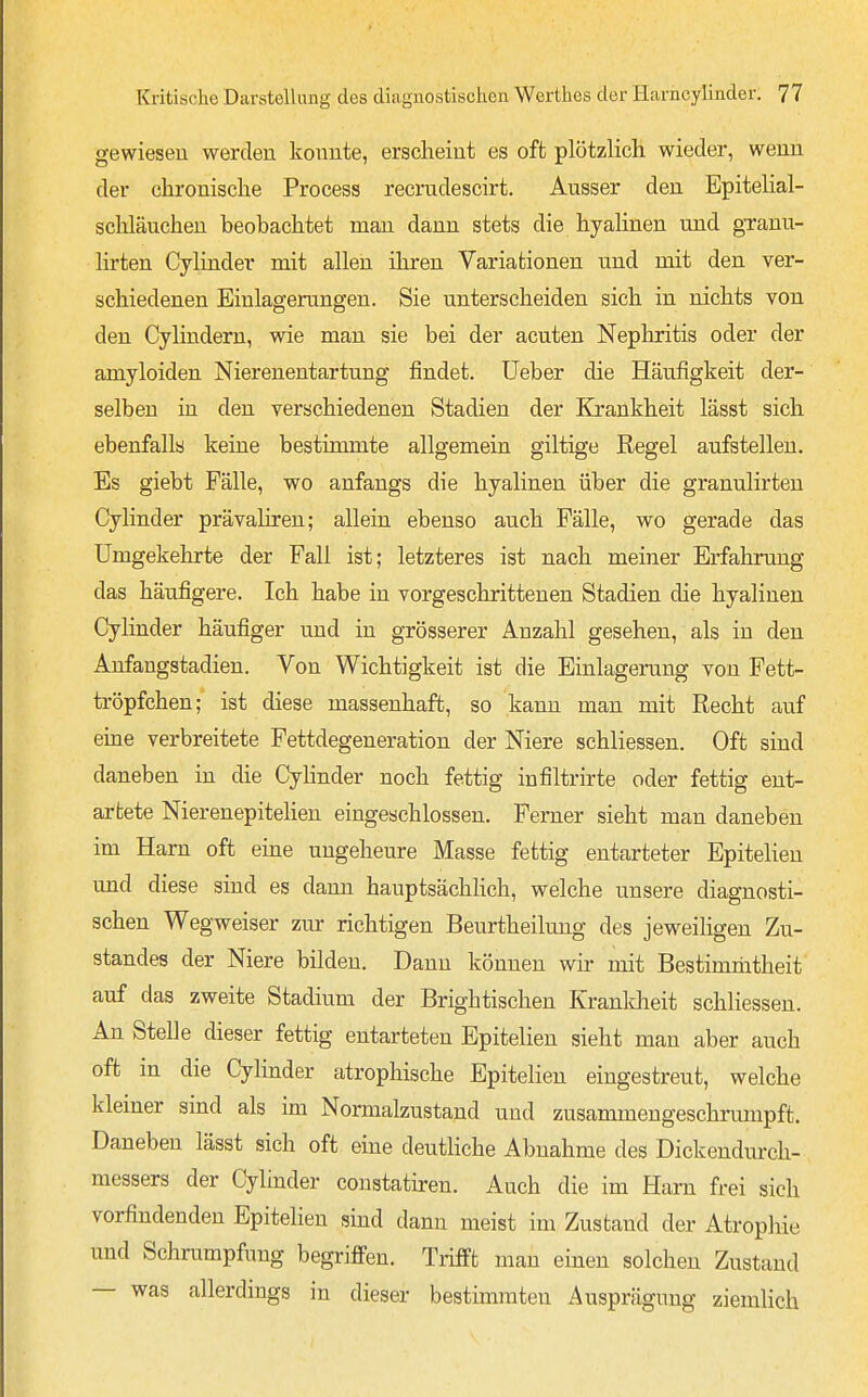 gewiesen werden konnte, erscheint es oft plötzlich wieder, wenn der chronische Process recrndescirt. Ausser den Epitelial- schläuchen beobachtet man dann stets die hyalinen und granu- lirten Cylinder mit allen ihren Variationen und mit den ver- schiedenen Einlagerungen. Sie unterscheiden sich in nichts von den Cylindern, wie man sie bei der acuten Nephritis oder der amyloiden Nierenentartung findet. Ueber die Häufigkeit der- selben in den verschiedenen Stadien der Krankheit lässt sich ebenfalls keine bestimmte allgemein giltige Regel aufstellen. Es giebt Fälle, wo anfangs die hyalinen über die granulirten Cylinder prävaliren; allein ebenso auch Fälle, wo gerade das Umgekehrte der Fall ist; letzteres ist nach meiner Erfahrung das häufigere. Ich habe in vorgeschrittenen Stadien die hyalinen Cylinder häufiger und in grösserer Anzahl gesehen, als in den Anfangstadien. Von Wichtigkeit ist die Einlagerung von Pett- tröpfchen; ist diese massenhaft, so kann man mit Recht auf eine verbreitete Fettdegeneration der Niere schliessen. Oft sind daneben in die Cyhnder noch fettig infiltrirte oder fettig ent- artete Nierenepitehen eingeschlossen. Ferner sieht man daneben im Harn oft eine ungeheure Masse fettig entarteter Epitelien und diese sind es dann hauptsächlich, welche unsere diagnosti- schen Wegweiser zur richtigen Beurtheilung des jeweiligen Zu- standes der Niere bilden. Dann können wir mit Bestimmtheit auf das zweite Stadium der Brightischen Kranklieit schliessen. An Stelle dieser fettig entarteten Epitelien sieht man aber auch oft in die Cylinder atrophische Epitelien eingestreut, welche kleiner sind als im Normalzustand und zusammengeschrumpft. Daneben lässt sich oft eine deutliche Abnahme des Dickendurch- messers der Cylinder constatiren. Auch die im Harn frei sich vorfindenden Epitelien sind dann meist im Zustand der Atrophie und Schrumpfung begriffen. Trifft man einen solchen Zustand — was allerdings in dieser bestimmten Ausprägung ziemlich