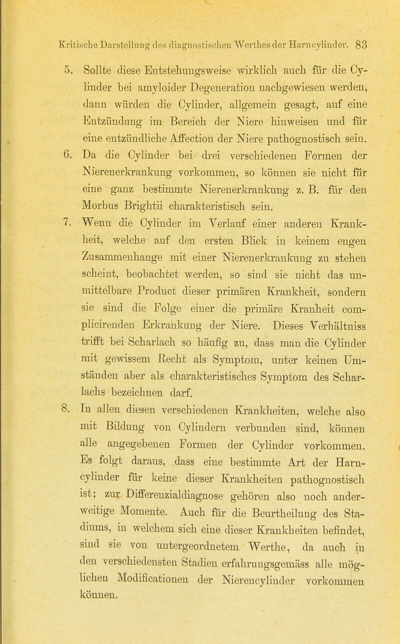 5. Sollte diese Entstehuiigsweise wirklich aucli fär die Cy- linder bei amyloider Degeneration nachgewiesen werden, dann würden die Cylinder, allgemein gesagt, auf eine Entzündung im Bereich der Niere hinweisen und für eine entzündliche Aflfection der Niere pathognostisch sein. 6. Da die Cylinder bei di-ei verschiedenen Formen der Nierenerkrankung vorkommen, so können sie nicht für eine ganz bestimmte Nierenerkrankung z. B. für den Morbus Brightii charakteristisch sein. 7. Wenn die Cylinder im Verlauf einer anderen Krank- heit, welche auf den ersten Blick in keinem engen Zusammenhange mit einer Nierenerkrankung zu stehen scheint, beobachtet werden, so sind sie nicht das un- mittelbare Product dieser primären Krankheit, sondern sie sind die Folge einer die primäre Kranheit com- pHcirenden Erkrankung der Niere. Dieses Verhältniss trifft bei Scharlach so häufig zu, dass man die Cylinder mit gewissem Recht als Symptom, unter keinen Um- ständen aber als charakteristisches Symptom des Schar- lachs bezeichnen darf. 8. In allen diesen verschiedenen Krankheiten, welche also mit Bildung von Cyhndern verbunden sind, können alle angegebenen Formen der Cylinder vorkommen. Es folgt daraus, dass eine bestimmte Art der Harn- cyhnder füi- keine dieser Krankheiten pathognostisch ist; zur Differenzialdiagnose gehören also noch ander- weitige Momente. Auch für die Beurtheilung des Sta- diums, in welchem sich eine dieser Krankheiten befindet, sind sie von untergeordnetem Werthe, da auch in den verschiedensten Stadien erfahrungsgemäss alle mög- lichen Modificationen der Nierencylinder vorkommen können.