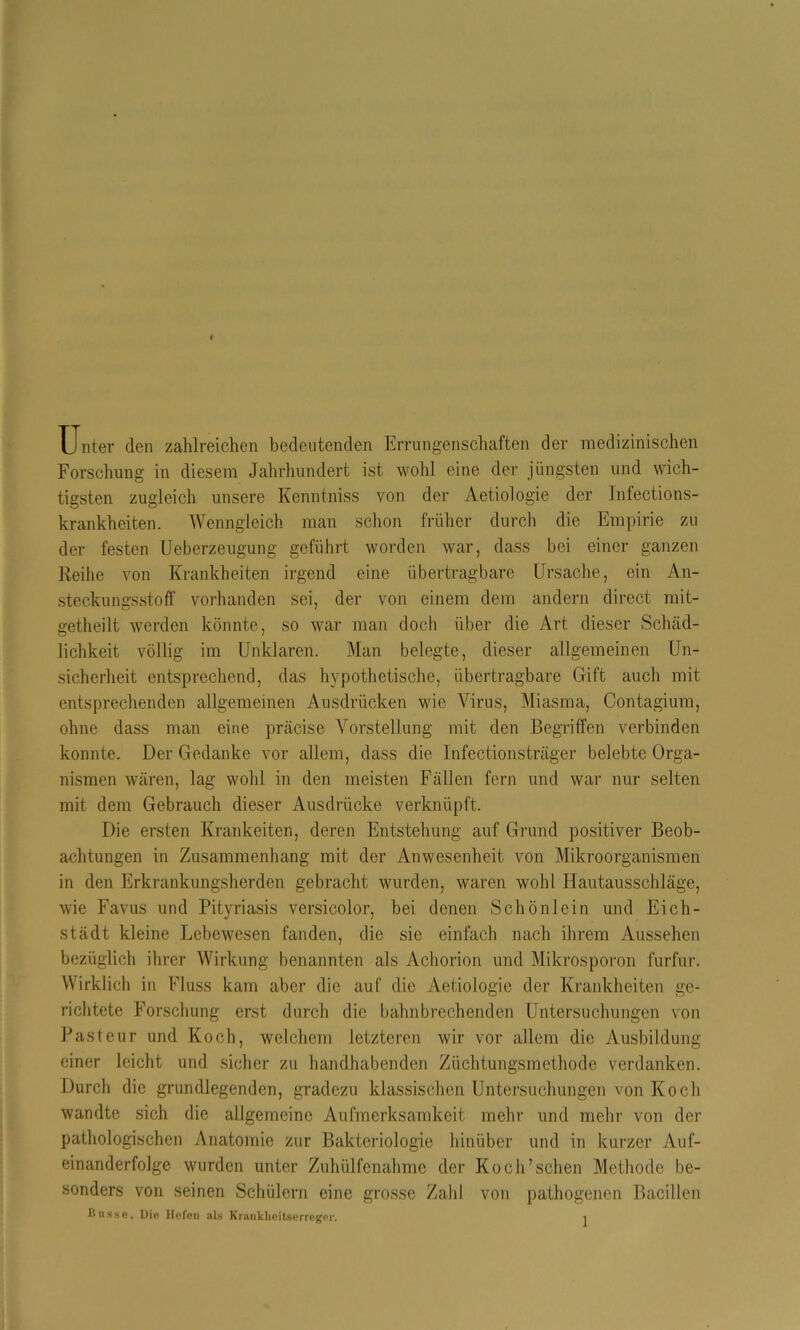 Unter den zahlreichen bedeutenden Errungenschaften der medizinischen Forschung in diesem Jahrhundert ist wohl eine der jüngsten und wich- tigsten zugleich unsere Kenntniss von der Aetiologie der Infections- krankheiten. Wenngleich man schon früher durch die Empirie zu der festen Ueberzeugung geführt worden war, dass bei einer ganzen Reibe von Krankheiten irgend eine übertragbare Ursache, ein An- steckungsstoff vorhanden sei, der von einem dem andern direct mit- getheilt werden könnte, so war man doch über die Art dieser Schäd- lichkeit völlig im Unklaren. Man belegte, dieser allgemeinen Un- sicherheit entsprechend, das hypothetische, übertragbare Gift auch mit entsprechenden allgemeinen Ausdrücken wie Virus, Miasma, Contagium, ohne dass man eine präcise Vorstellung mit den Begriffen verbinden konnte. Der Gedanke vor allem, dass die Infectionsträger belebte Orga- nismen wären, lag wohl in den meisten Fällen fern und war nur selten mit dem Gebrauch dieser Ausdrücke verknüpft. Die ersten Krankeiten, deren Entstehung auf Grund positiver Beob- achtungen in Zusammenhang mit der Anwesenheit von Mikroorganismen in den Erkrankungsherden gebracht wurden, waren wohl Hautausschläge, wie Favus und Pityriasis versicolor, bei denen Schönlein und Eich- städt kleine Lebewesen fanden, die sic einfach nach ihrem Aussehen bezüglich ihrer Wirkung benannten als Achorion und Mikrosporon furfur. Wirklich in Fluss kam aber die auf die Aetiologie der Krankheiten ge- richtete Forschung erst durch die bahnbrechenden Untersuchungen von Pasteur und Koch, welchem letzteren wir vor allem die Ausbildung einer leicht und sicher zu handhabenden Züchtungsmethode verdanken. Durch die grundlegenden, gradczu klassischen Untersuchungen von Koch wandte sich die allgemeine Aufmerksamkeit mehr und mehr von der pathologischen Anatomie zur Bakteriologie hinüber und in kurzer Auf- einanderfolge wurden unter Zuhülfenahme der Koch’sehen Methode be- sonders von seinen Schülern eine grosse Zahl von pathogenen Bacillen