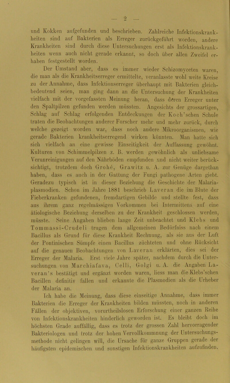 uncl Kokken aufgefunden und beschrieben. Zahlreiche Infektionskrank- heiten sind auf Bakterien als Erreger zurückgeführt worden, andere Krankheiten sind durch diese Untersuchungen erst als Infektionskrank- heiten wenn auch nicht gerade erkannt, so doch über allen Zweifel er- haben festgestellt worden. Der Umstand aber, dass es immer wieder Schizomyceten waren, die man als die Krankheitserreger ermittelte, veranlasste wohl weite Kreise zu der Annahme, dass Infektionserreger überhaupt mit Bakterien gleich- bedeutend seien, man ging dann an die Untersuchung der Krankheiten vielfach mit der vorgefassten Meinung heran, dass deren Erreger unter den Spaltpilzen gefunden werden müssten. Angesichts der grossartigen, Schlag auf Schlag erfolgenden Entdeckungen der Koch’sehen Schule traten die Beobachtungen anderer Forscher mehr und mehr zurück, durch welche gezeigt worden war, dass noch andere Mikroorganismen, wie gerade Bakterien krankheitserregend wirken könnten. Man hatte sich sich vielfach an eine gewisse Einseitigkeit der Auffassung gewöhnt. Kulturen von Schimmelpilzen z. B. werden gewöhnlich als unliebsame Verunreinigungen auf den Nährböden empfunden und nicht weiter berück- sichtigt, trotzdem doch Grolle, Grawitz u. A. zur Genüge dargethan haben, dass es auch in der Gattung der Fungi pathogene Arten giebt. Geradezu typisch ist in dieser Beziehung die Geschichte der Malaria- plasmodien. Schon im Jahre 1881 beschrieb Laveran die im Blute der Fieberkranken gefundenen, fremdartigen Gebilde und stellte fest, dass aus ihrem ganz regelmässigen Vorkommen bei Intermittens auf eine ätiologische Beziehung derselben zu der Krankheit geschlossen werden, müsste. Seine Angaben blieben lange Zeit unbeachtet und Klebs und Tommassi-Crudeli trugen dem allgemeinen Bediirfniss nach einem Bacillus als Grund für diese Krankheit Rechnung, als sie aus der Luft der Pontinischen Sümpfe einen Bacillus züchteten und ohne Rücksicht auf die genauen Beobachtungen von Laveran erklärten, dies sei der Erreger der Malaria. Erst viele Jahre später, nachdem durch die Unter- suchungen von Marchiafava, Celli, Golgi u. A. die Angaben La- veran’s bestätigt und ergänzt worden waren, liess man die Klebs’schen Bacillen definitiv fallen und erkannte die Plasmodien als die Urheber der Malaria an. Ich habe die Meinung, dass diese einseitige Annahme, dass immer Bakterien die Erreger der Krankheiten bilden müssten, noch in anderen Fällen der objektiven, vorurteilslosen Erforschung einer ganzen Reihe von Infektionskrankheiten hinderlich geworden ist. Es bleibt doch im höchsten Grade auffällig, dass es trotz der grossen Zahl hervorragender Bakteriologen und trotz der hohen Vervollkommnung der Untersuchungs- methode nicht gelingen will, die Ursache für ganze Gruppen gerade der häufigsten epidemischen und sonstigen Infektionskrankheiten aufzufinden.