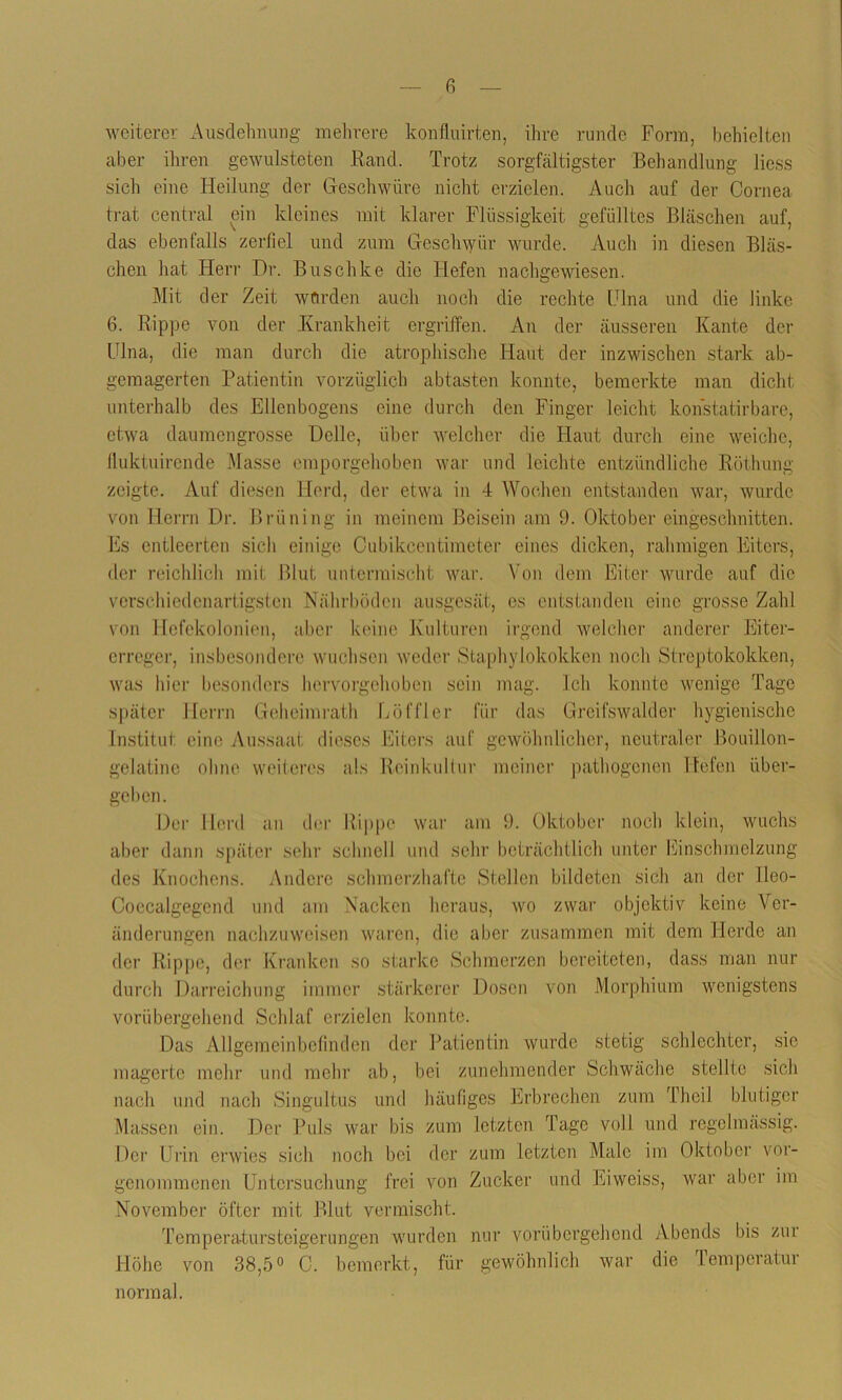 weiterer Ausdehnung mehrere konfluirten, ihre runde Form, behielten aber ihren gewilisteten .Rand. Trotz sorgfältigster Behandlung liess sich eine Heilung der Geschwüre nicht erzielen. Auch auf der Cornea trat central ein kleines mit klarer Flüssigkeit gefülltes Bläschen auf, das ebenfalls zerfiel und zum Geschwür wurde. Auch in diesen Bläs- chen hat Herr Dr. Buschke die Hefen nachgewiesen. Mit der Zeit würden auch noch die rechte Ulna und die linke 6. Rippe von der Krankheit ergriffen. An der äusseren Kante der Ulna, die man durch die atrophische Haut der inzwischen stark ab- gemagerten Patientin vorzüglich abtasten konnte, bemerkte man dicht unterhalb des Ellenbogens eine durch den Finger leicht konstatirbare, etwa daumengrosse Delle, über welcher die Haut durch eine weiche, fiuktuirende Masse emporgehoben war und leichte entzündliche Röthung zeigte. Auf diesen Herd, der etwa in 4 Wochen entstanden war, wurde von Herrn Dr. Brüning in meinem Beisein am 9. Oktober eingeschnitten. Es entleerten sich einige Cubikcentimeter eines dicken, rahmigen Eiters, der reichlich mit Blut untermischt war. Von dem Eiter wurde auf die verschiedenartigsten Nährböden ausgesät, es entstanden eine grosse Zahl von Hefekolonien, aber keine Kulturen irgend welcher anderer Eiter- erreger, insbesondere wuchsen weder Staphylokokken noch Streptokokken, was hier besonders hervorgehoben sein mag. Ich konnte wenige Tage später Herrn Geheimrath Löffler für das Greifswald er hygienische Institut, eine Aussaat dieses Eiters auf gewöhnlicher, neutraler Bouillon- gelatine ohne weiteres als Reinkultur meiner pathogenen Hefen über- geben. Der Herd an der Rippe war am 9. Oktober noch klein, wuchs aber dann später sehr schnell und sehr beträchtlich unter Einschmelzung des Knochens. Andere schmerzhafte Stellen bildeten sich an der lleo- Coecalgegend und am Nacken heraus, wo zwar objektiv keine Ver- änderungen nachzuweisen waren, die aber zusammen mit dem Herde an der Rippe, der Kranken so starke Schmerzen bereiteten, dass man nur durch Darreichung immer stärkerer Dosen von Morphium wenigstens vorübergehend Schlaf erzielen konnte. Das Allgemeinbefinden der Patientin wurde stetig schlechter, sie magerte mehr und mehr ab, bei zunehmender Schwäche stellte sich nach und nach Singultus und häufiges Erbrechen zum Theil blutiger Massen ein. Der Puls war bis zum letzten Tage voll und regelmässig. Der Urin erwies sich noch bei der zum letzten Male im Oktober vor- genommenen Untersuchung frei von Zucker und Eiweiss, war aber im November öfter mit Blut vermischt. Temperatursteigerungen wurden nur vorübergehend Abends bis zm Höhe von 38,5° C. bemerkt, für gewöhnlich war die lemperatur normal.
