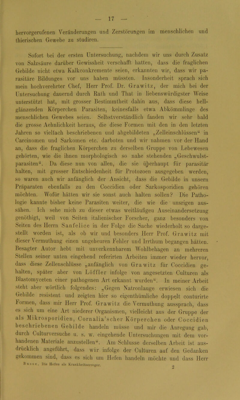 hervorgerufenen Veränderungen und Zerstörungen im menschlichen und thierischen Gewebe zu studiren. Sofort bei der ersten Untersuchung, nachdem wir uns durch Zusatz von Salzsäure darüber Gewissheit verschafft hatten, dass die fraglichen Gebilde nicht etwa Kalkconkremente seien, erkannten wir, dass wir pa- rasitäre Bildungen vor uns haben müssten. Insonderheit sprach sich mein hochverehrter Chef, Herr Prof. Dr. Grawitz, der mich bei der Untersuchung dauernd durch Rath und That in liebenswürdigster Weise unterstützt hat, mit grosser Bestimmtheit dahin aus, dass diese hell- glänzenden Körperchen Parasiten, keinesfalls etwa Abkömmlinge des menschlichen Gewebes seien. Selbstverständlich fanden wir sehr bald die grosse Aehnlichkeit heraus, die diese Formen mit den in den letzten Jahren so vielfach beschriebenen und abgebildeten „Zelleinschlüssen“ in Careinomen und Sarkomen etc. darboten und wir nahmen vor der Hand an, dass die fraglichen Körperchen zu derselben Gruppe von Lebewesen gehörten, wie die ihnen morphologisch so nahe stehenden „Geschwulst- parasiten“. Da diese nun von allen, die sie überhaupt für parasitär halten, mit grosser Entschiedenheit für Protozoen ausgegeben werden, so waren auch wir anfänglich der Ansicht, dass die Gebilde in unsern Präparaten ebenfalls zu den Coccidien oder Sarkosporidien gehören möchten. Wofür hätten wir sie sonst auch halten sollen? Die Patho- logie kannte bisher keine Parasiten weiter, die wie die ' unsrigen aus- sähen. Ich sehe mich zu dieser etwas weitläufigen Auseinandersetzung genöthigt, weil von Seiten italienischer Forscher, ganz besonders von Seiten des Herrn Sanfclice in der Folge die Sache wiederholt so darge- stellt worden ist, als ob wir und besonders Herr Prof. Grawitz mit dieser Vermuthung einen ungeheuren Fehler und Irrthum begangen hätten. Besagter Autor hebt mit unverkennbarem Wohlbehagen an mehreren Stellen seiner unten eingehend referirten Arbeiten immer wieder hervor, dass diese Zellenschlüsse „anfänglich von Grawitz für Coccidien ge- halten, später aber von Löffler infolge von angesetzten Culturen als Blastomyceten einer pathogenen Art erkannt wurden“. In meiner Arbeit steht aber wörtlich folgendes: „Gegen Natronlauge erwiesen sich die Gebilde resistent und zeigten hier so eigentümliche doppelt conturirte Formen, dass mir Herr Prof. Grawitz die Vermuthung aussprach, dass es sich um eine Art niederer Organismen, vielleicht aus der Gruppe der als Mikrosporidien, Cornalia’scher Körperchen oder Coccidien beschriebenen Gebilde handeln müsse und mir die Anregung gab, durch Culturversuche u. s. w. eingehende Untersuchungen mit dem vor- handenen Materiale anzustellen“. Am Schlüsse derselben Arbeit ist aus- drücklich angeführt, dass wir infolge der Culturen auf den Gedanken gekommen sind, dass es sich um Hefen handeln möchte und dass Herr Busse, Die Hefen als Krankheitserreger. ^