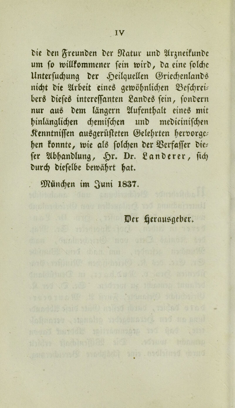 IV fcie teil ter Statur unt) 5Urjneifunbe um fo midfommener fern mirb, ba eine folcbc Unterfud^ung ber ^eitqucUen ©nedf)en(anb‘3 nid)t btc 5(rbeit cineö gemö^^nHc^cn ^efd^rei^^ ber^ biefeö mtercffdnten 8anbeö fein, fonbern nur aue bem (ängcrn 5(ufentbalt cineö mit hinlänglichen chemifchen unb mebicinifchen ilcnntniffcn au^geriifleten ©elehrtcn htxx>^x(^v hen fonnte, mie alö füllten ber SSerfaffer btc.- fer 5lbhanblung, ^r* Dr. Canberer, fid) burch biefelbe bewährt hnt* SD^öndhen im 3uni 1837. ©er ^erau^gcberv