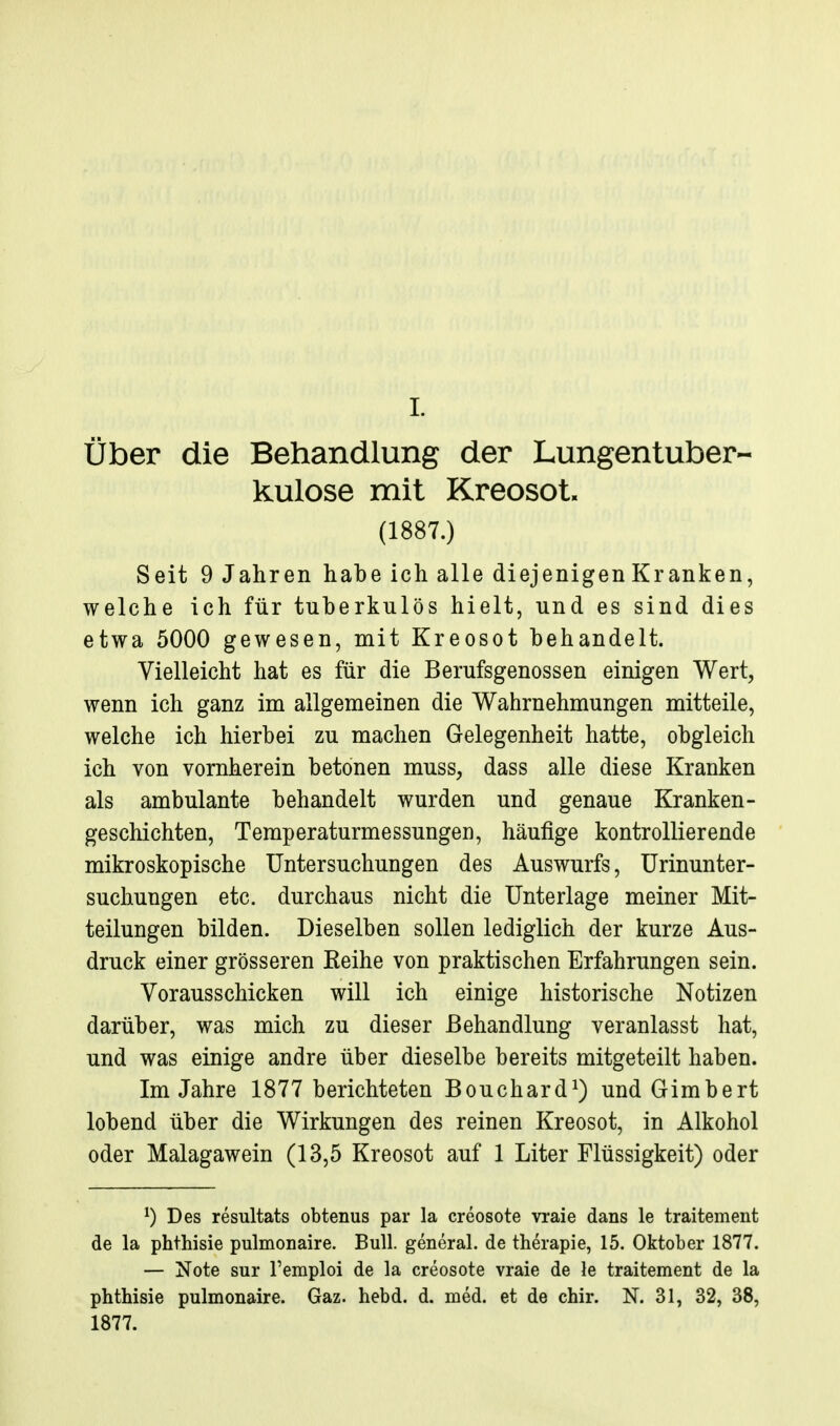 I. über die Behandlung der Lungentuber- kulose mit Kreosot. (1887.) Seit 9 Jahren habe ich alle diejenigen Kranken, welche ich für tuberkulös hielt, und es sind dies etwa 5000 gewesen, mit Kreosot behandelt. Vielleicht hat es für die Berufsgenossen einigen Wert, wenn ich ganz im allgemeinen die Wahrnehmungen mitteile, welche ich hierbei zu machen Gelegenheit hatte, obgleich ich von vornherein betonen muss, dass alle diese Kranken als ambulante behandelt wurden und genaue Kranken- geschichten, Temperaturmessungen, häufige kontrollierende mikroskopische Untersuchungen des Auswurfs, Urinunter- suchungen etc. durchaus nicht die Unterlage meiner Mit- teilungen bilden. Dieselben sollen lediglich der kurze Aus- druck einer grösseren Keihe von praktischen Erfahrungen sein. Vorausschicken will ich einige historische Notizen darüber, was mich zu dieser Behandlung veranlasst hat, und was einige andre über dieselbe bereits mitgeteilt haben. Im Jahre 1877 berichteten Bouchard^) und Gimbert lobend über die Wirkungen des reinen Kreosot, in Alkohol oder Malagawein (13,5 Kreosot auf 1 Liter Flüssigkeit) oder ^) Des resultats obtenus par la creosote vraie dans le traitement de la phthisie pulmonaire. Bull, general. de therapie, 15. Oktober 1877. — Note sur l'emploi de la creosote vraie de le traitement de la phthisie pulmonaire. Gaz. hebd. d. med. et de chir. N. 31, 32, 38, 1877.