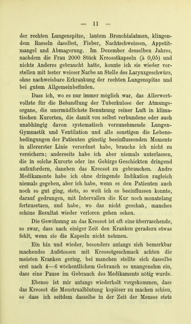 der rechten Lungenspitze, lautem Bronchialatmen, klingen- dem Easseln daselbst, Fieber, Nachtschweissen, Appetit- mangel und Abmagerung. Im Dezember desselben Jahres, nachdem die Frau 2000 Stück Kreosotkapseln (ä 0,05) und nichts Anderes gebraucht hatte, konnte ich sie wieder vor- stellen mit lester weisser Narbe an Stelle des Larynxgeschwürs, ohne nachweisbare Erkrankung der rechten Lungenspitze und bei gutem Allgemeinbefinden. Dass ich, wo es nur immer möglich war, das Allerwert- vollste für die Behandlung der Tuberkulose der Atmungs- organe, die unermüdlichste Benutzung reiner Luft in klima- tischen Kurorten, die damit von selbst verbundene oder auch unabhängig davon systematisch vorzunehmende Lungen- Gymnastik und Ventilation und alle sonstigen die Lebens- bedingungen der Patienten günstig beeinflussenden Momente in allererster Linie verordnet habe, brauche ich nicht zu versichern; anderseits habe ich aber niemals unterlassen, die in solche Kurorte oder ins Gebirge Geschickten dringend aufzufordern, daneben das Kreosot zu gebrauchen. Andre Medikamente habe ich ohne dringende Indikation zugleich niemals gegeben, aber ich habe, wenn es den Patienten auch noch so gut ging, stets, so weit ich es beeinflussen konnte, darauf gedrungen, mit Intervallen die Kur noch monatelang fortzusetzen, und habe, wo das nicht geschah, manches schöne Eesultat wieder verloren gehen sehen. Die Gewöhnung an das Kreosot ist oft eine überraschende, so zwar, dass nach einiger Zeit den Kranken geradezu etwas fehlt, wenn sie die Kapseln nicht nehmen. Ein hin und wieder, besonders anfangs sich bemerkbar machendes Aufstossen mit Kreosotgeschmack achten die meisten Kranken gering, bei manchen stellte sich dasselbe erst nach 4—6 wöchentlichem Gebrauch so unangenehm ein, dass eine Pause im Gebrauch des Medikaments nötig wurde. Ebenso ist mir anfangs wiederholt vorgekommen, dass das Kreosot die Menstrualblutung kopiöser zu machen schien, so dass ich seitdem dasselbe in der Zeit der Menses stets