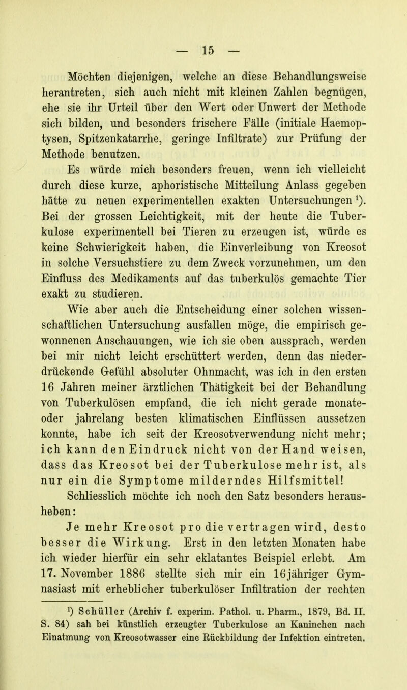 Möchten diejenigen, welche an diese Behandlungsweise herantreten, sich auch nicht mit kleinen Zahlen begnügen, ehe sie ihr Urteil über den Wert oder Unwert der Methode sich bilden, und besonders frischere Fälle (initiale Haemop- tysen, Spitzenkatarrhe, geringe Infiltrate) zur Prüfung der Methode benutzen. Es würde mich besonders freuen, wenn ich vielleicht durch diese kurze, aphoristische Mitteilung Anlass gegeben hätte zu neuen experimentellen exakten Untersuchungen Bei der grossen Leichtigkeit, mit der heute die Tuber- kulose experimentell bei Tieren zu erzeugen ist, würde es keine Schwierigkeit haben, die Einverleibung von Kreosot in solche Versuchstiere zu dem Zweck vorzunehmen, um den Einfluss des Medikaments auf das tuberkulös gemachte Tier exakt zu studieren. Wie aber auch die Entscheidung einer solchen wissen- schaftlichen Untersuchung ausfallen möge, die empirisch ge- wonnenen Anschauungen, wie ich sie oben aussprach, werden bei mir nicht leicht erschüttert werden, denn das nieder- drückende Gefühl absoluter Ohnmacht, was ich in den ersten 16 Jahren meiner ärztlichen Thätigkeit bei der Behandlung von Tuberkulösen empfand, die ich nicht gerade monate- oder jahrelang besten klimatischen Einflüssen aussetzen konnte, habe ich seit der Kreosotverwendung nicht mehr; ich kann den Eindruck nicht von der Hand weisen, dass das Kreosot bei der Tuberkulose mehr ist, als nur ein die Symptome milderndes Hilfsmittel! Schliesslich möchte ich noch den Satz besonders heraus- heben : Je mehr Kreosot pro die vertragen wird, desto besser die Wirkung. Erst in den letzten Monaten habe ich wieder hierfür ein sehr eklatantes Beispiel erlebt. Am 17. November 1886 stellte sich mir ein 16jähriger Gym- nasiast mit erheblicher tuberkulöser Infiltration der rechten 0 Schüller (Archiv f. experim. Pathol. u. Pharm., 1879, Bd. II. S. 84) sah bei künstlich erzeugter Tuberkulose an Kaninchen nach Einatmung von Kreosotwasser eine Rückbildung der Infektion eintreten.