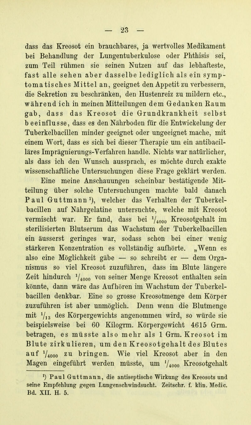 dass das Kreosot ein brauchbares, ja wertvolles Medikament bei Behandlung der Lungentuberkulose oder Phthisis sei, zum Teil rühmen sie seinen Nutzen auf das lebhafteste, fast alle sehen aber dasselbe lediglich als ein symp- tomatisches Mittel an, geeignet den Appetit zu verbessern, die Sekretion zu beschränken, den Hustenreiz zu mildern etc., während ich in meinen Mitteilungen dem Gedanken Kaum gab, dass das Kreosot die Grundkrankheit selbst b eeinflusse, dass es den Nährboden für die Entwickelung der Tuberkelbacillen minder geeignet oder ungeeignet mache, mit einem Wort, dass es sich bei dieser Therapie um ein antibacil- läres Imprägnierungs-Yerfahren handle. Nichts war natürlicher, als dass ich den Wunsch aussprach, es möchte durch exakte wissenschaftliche Untersuchungen diese Frage geklärt werden. Eine meine Anschauungen scheinbar bestätigende Mit- teilung über solche Untersuchungen machte bald danach Paul Guttmann^), welcher das Verhalten der Tuberkel- bacillen auf Nährgelatine untersuchte, welche mit Kreosot vermischt war. Er fand, dass bei V4000 Kreosotgehalt im sterilisierten Blutserum das Wachstum der Tuberkelbacillen ein äusserst geringes war, sodass schon bei einer wenig stärkeren Konzentration es vollständig aufhörte. „Wenn es also eine Möglichkeit gäbe — so schreibt er — dem Orga- nismus so viel Kreosot zuzuführen, dass im Blute längere Zeit hindurch Y4000 ^on seiner Menge Kreosot enthalten sein könnte, dann wäre das Aufhören im Wachstum der Tuberkel- bacillen denkbar. Eine so grosse Kreosotmenge dem Körper zuzuführen ist aber unmöglich. Denn wenn die Blutmenge mit des Körpergewichts angenommen wird, so würde sie beispielsweise bei 60 Kilogrm. Körpergewicht 4615 Grm. betragen, es müsste also mehr als 1 Grm. Kreosot im Blute zirkulieren, um den Kreosotgehalt des Blutes auf 74000 zu bringen. Wie viel Kreosot aber in den Magen eingeführt werden müsste, um ^/^qqq Kreosotgehalt PaulGuttmann, die antiseptische Wirkung des Kreosots und seine Empfehlung gegen Lungenschwindsucht. Zeitschr. f. klin. Medic. Bd. XII. H. 5.