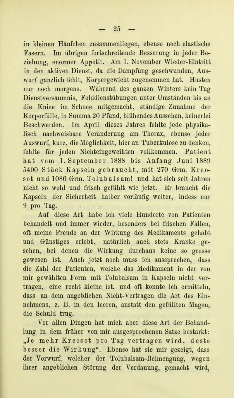 in kleinen Häufchen zusammenliegen, ebenso noch elastische Fasern. Im übrigen fortschreitende Besserung in jeder Be- ziehung, enormer Appetit. Am 1. November Wieder-Eintritt in den aktiven Dienst, da die Dämpfung geschwunden, Aus- wurf gänzlich fehlt, Körpergewicht zugenommen hat. Husten nur noch morgens. Während des ganzen Winters kein Tag Dienstversäumnis, Felddienstübungen unter Umständen bis an die Kniee im Schnee mitgemacht, ständige Zunahme der Körperfülle, in Summa 20 Pfund, blühendes Aussehen, keinerlei Beschwerden. Im April dieses Jahres fehlte jede physika- lisch nachweisbare Veränderung am Thorax, ebenso jeder Auswurf, kurz, die Möglichkeit, hier an Tuberkulose zu denken, fehlte für jeden Nichteingeweihten vollkommen. Patient hat vom 1. September 1888 bis Anfang Juni 1889 5400 Stück Kapseln gebraucht, mit 270 Grm. Kreo- sot und 1080 Grm. Tolubalsam! und hat sich seit Jahren nicht so wohl und frisch gefühlt wie jetzt. Er braucht die Kapseln der Sicherheit halber vorläufig weiter, indess nur 9 pro Tag. Auf diese Art habe ich viele Hunderte von Patienten behandelt und immer wieder, besonders bei frischen Fällen, oft meine Freude an der Wirkung des Medikaments gehabt und Günstiges erlebt, natürlich auch stets Kranke ge- sehen, bei denen die Wirkung durchaus keine so grosse gewesen ist. Auch jetzt noch muss ich aussprechen, dass die Zahl der Patienten, welche das Medikament in der von mir gewählten Form mit Tolubalsam in Kapseln nicht ver- tragen, eine recht kleine ist, und oft konnte ich ermitteln, dass an dem angeblichen Nicht-Vertragen die Art des Ein- nehmens, z. B. in den leeren, anstatt den gefüllten Magen, die Schuld trug. Vor allen Dingen hat mich aber diese Art der Behand- lung in dem früher von mir ausgesprochenen Satze bestärkt: „Je mehr Kreosot pro Tag vertragen wird, desto besser die Wirkung. Ebenso hat sie mir gezeigt, dass der Vorwurf, welcher der Tolubalsam-Beimengung, wegen ihrer angeblichen Störung der Verdauung, gemacht wird,