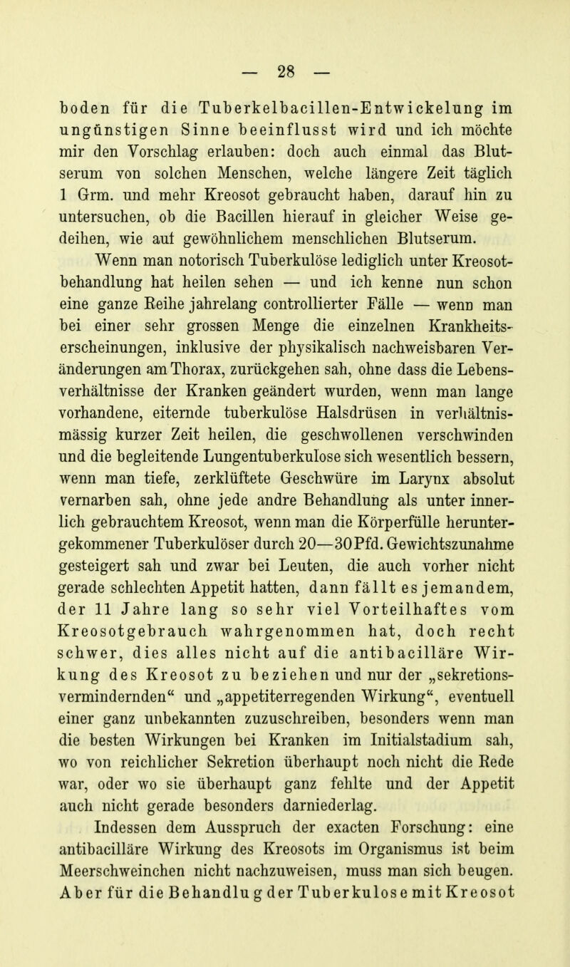 boden für die Tuberkelbacillen-Entwickelung im ungünstigen Sinne beeinflusst wird und ich möchte mir den Vorschlag erlauben: doch auch einmal das Blut- serum von solchen Menschen, welche längere Zeit täglich 1 Grm. und mehr Kreosot gebraucht haben, darauf hin zu untersuchen, ob die Bacillen hierauf in gleicher Weise ge- deihen, wie aut gewöhnlichem menschlichen Blutserum. Wenn man notorisch Tuberkulöse lediglich unter Kreosot- behandlung hat heilen sehen — und ich kenne nun schon eine ganze Eeihe jahrelang controllierter Fälle — wenn man bei einer sehr grossen Menge die einzelnen Krankheits- erscheinungen, inklusive der physikalisch nachweisbaren Ver- änderungen am Thorax, zurückgehen sah, ohne dass die Lebens- verhältnisse der Kranken geändert wurden, wenn man lange vorhandene, eiternde tuberkulöse Halsdrüsen in verhältnis- mässig kurzer Zeit heilen, die geschwollenen verschwinden und die begleitende Lungentuberkulose sich wesentlich bessern, wenn man tiefe, zerklüftete Geschwüre im Larynx absolut vernarben sah, ohne jede andre Behandlung als unter inner- lich gebrauchtem Kreosot, wenn man die Körperfülle herunter- gekommener Tuberkulöser durch 20—30Pfd. Gewichtszunahme gesteigert sah und zwar bei Leuten, die auch vorher nicht gerade schlechten Appetit hatten, dann fällt es jemandem, der 11 Jahre lang so sehr viel Vorteilhaftes vom Kreosotgebrauch wahrgenommen hat, doch recht schwer, dies alles nicht auf die antibacilläre Wir- kung des Kreosot zu beziehen und nur der „sekretions- vermindernden und „appetiterregenden Wirkung, eventuell einer ganz unbekannten zuzuschreiben, besonders wenn man die besten Wirkungen bei Kranken im Initialstadium sah, wo von reichlicher Sekretion überhaupt noch nicht die Rede war, oder wo sie überhaupt ganz fehlte und der Appetit auch nicht gerade besonders darniederlag. Indessen dem Ausspruch der exacten Forschung: eine antibacilläre Wirkung des Kreosots im Organismus ist beim Meerschweinchen nicht nachzuweisen, muss man sich beugen. Aber für die Behandln g der Tuberkulose mit Kreosot