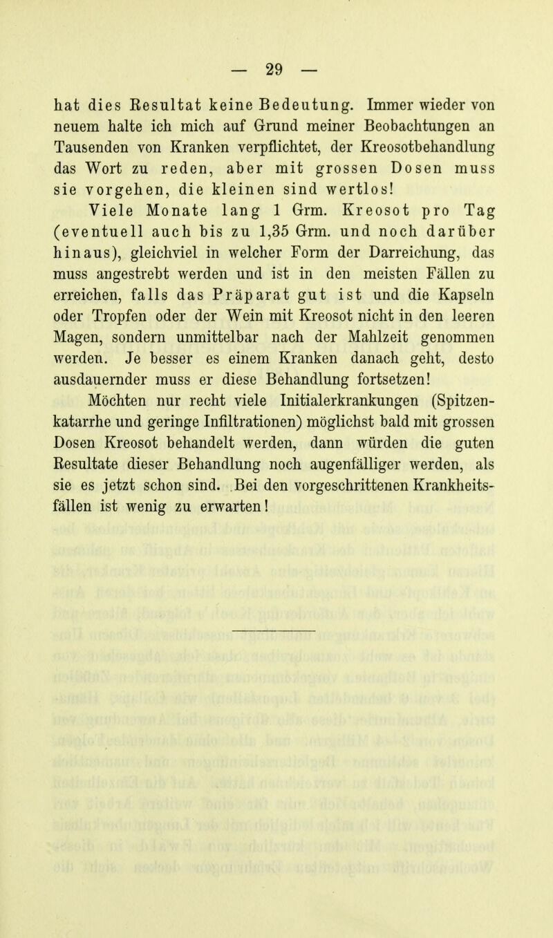 hat dies Eesultat keine Bedeutung. Immer wieder von neuem halte ich mich auf Grund meiner Beobachtungen an Tausenden von Kranken verpflichtet, der Kreosotbehandlung das Wort zu reden, aber mit grossen Dosen muss sie vorgehen, die kleinen sind wertlos! Viele Monate lang 1 Grm. Kreosot pro Tag (eventuell auch bis zu 1,35 Grm. und noch darüber hinaus), gleichviel in welcher Form der Darreichung, das muss angestrebt werden und ist in den meisten Fällen zu erreichen, falls das Präparat gut ist und die Kapseln oder Tropfen oder der Wein mit Kreosot nicht in den leeren Magen, sondern unmittelbar nach der Mahlzeit genommen werden. Je besser es einem Kranken danach geht, desto ausdauernder muss er diese Behandlung fortsetzen! Möchten nur recht viele Initialerkrankungen (Spitzen- katarrhe und geringe Infiltrationen) möglichst bald mit grossen Dosen Kreosot behandelt werden, dann würden die guten Resultate dieser Behandlung noch augenfälliger werden, als sie es jetzt schon sind. Bei den vorgeschrittenen Krankheits- fällen ist wenig zu erwarten!