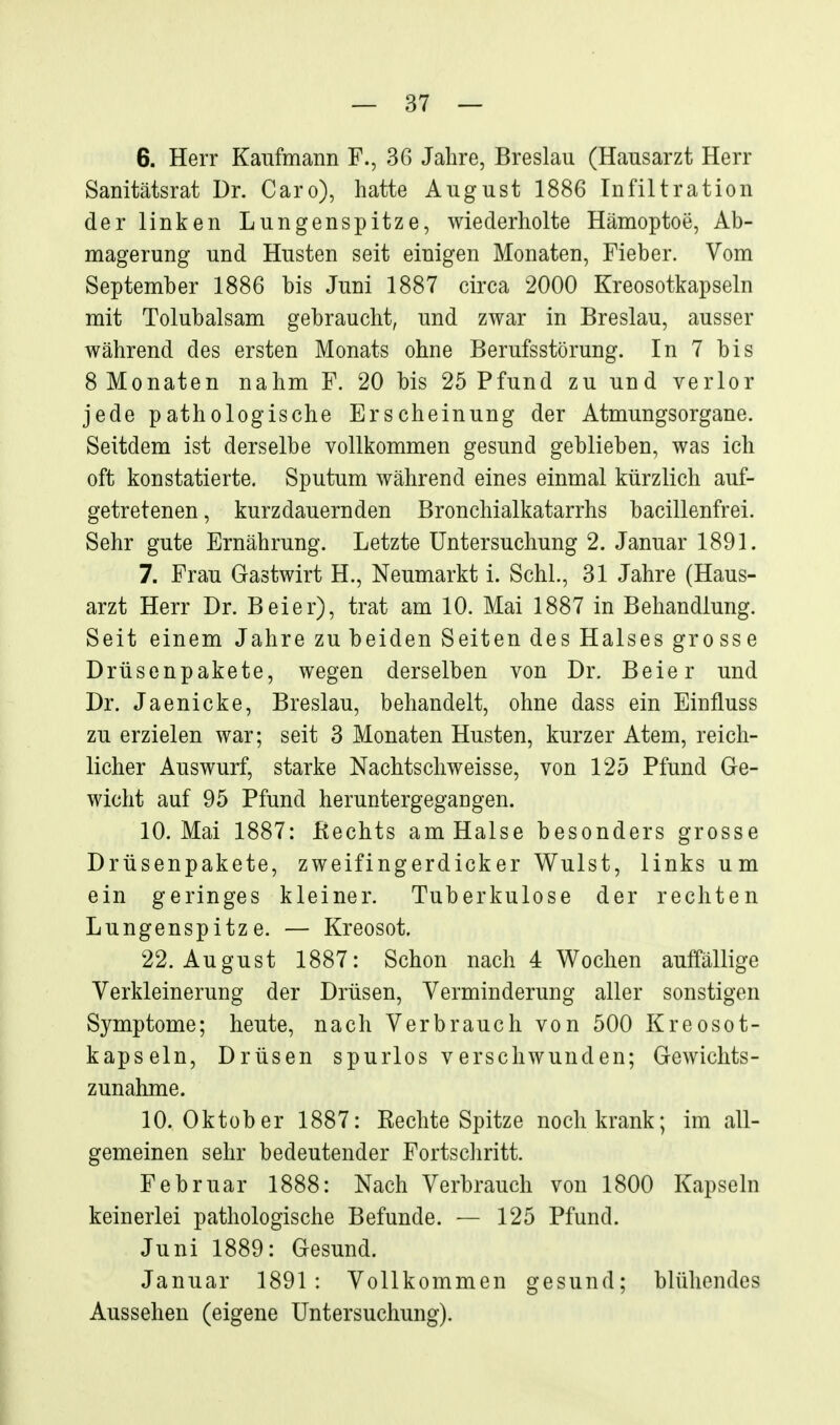 6. Herr Kaufmann F., 36 Jahre, Breslau (Hausarzt Herr Sanitätsrat Dr. Caro), hatte August 1886 Infiltration der linken Lungenspitze, wiederholte Hämoptoe, Ab- magerung und Husten seit einigen Monaten, Fieber. Vom September 1886 bis Juni 1887 circa 2000 Kreosotkapseln mit Tolubalsam gebraucht, und zwar in Breslau, ausser während des ersten Monats ohne Berufsstörung. In 7 bis 8 Monaten nahm F. 20 bis 25 Pfund zu und verlor jede pathologische Erscheinung der Atmungsorgane. Seitdem ist derselbe vollkommen gesund geblieben, was ich oft konstatierte. Sputum während eines einmal kürzlich auf- getretenen , kurzdauernden Bronchialkatarrhs bacillenfrei. Sehr gute Ernährung. Letzte Untersuchung 2. Januar 1891. 7. Frau Gastwirt H., Neumarkt i. Schi., 31 Jahre (Haus- arzt Herr Dr. Beier), trat am 10. Mai 1887 in Behandlung. Seit einem Jahre zubeiden Seiten des Halses grosse Drüsenpakete, wegen derselben von Dr. Beier und Dr. Jaenicke, Breslau, behandelt, ohne dass ein Einfluss zu erzielen war; seit 3 Monaten Husten, kurzer Atem, reich- licher Auswurf, starke Nachtschweisse, von 125 Pfund Ge- wicht auf 95 Pfund heruntergegangen. 10. Mai 1887: ßechts am Halse besonders grosse Drüsenpakete, zweifingerdicker Wulst, links um ein geringes kleiner. Tuberkulose der rechten Lungenspitze. — Kreosot. 22. August 1887: Schon nach 4 Wochen auffällige Verkleinerung der Drüsen, Verminderung aller sonstigen Symptome; heute, nach Verbrauch von 500 Kreosot- kapseln, Drüsen spurlos verschwunden; Gewichts- zunahme. 10. Oktober 1887: Kechte Spitze noch krank; im all- gemeinen sehr bedeutender Fortscliritt. Februar 1888: Nach Verbrauch von 1800 Kapseln keinerlei pathologische Befunde. — 125 Pfund. Juni 1889: Gesund. Januar 1891: Vollkommen gesund; blühendes Aussehen (eigene Untersuchung). i